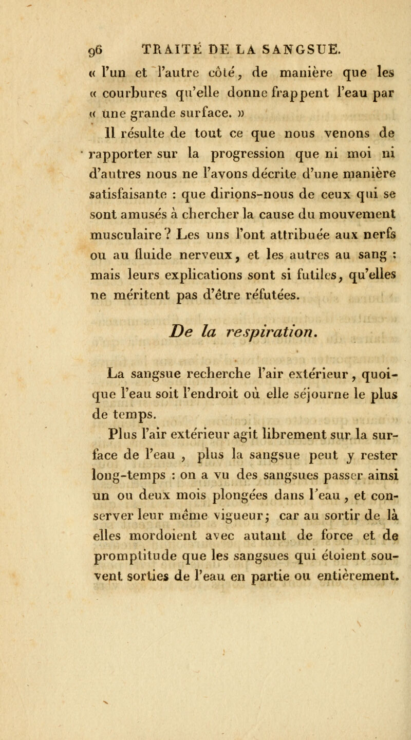 «l'un et l'autre côté, de manière que les « courbures qu'elle donne frappent l'eau par « une grande surface. » 11 résulte de tout ce que nous venons de rapporter sur la progression que ni moi ni d'autres nous ne l'avons décrite d'une manière satisfaisante : que dirions-nous de ceux qui se sont amusés à chercher la cause du mouvement musculaire? Les uns l'ont attribuée aux nerfs ou au fluide nerveux, et les autres au sang : mais leurs explications sont si futiles, qu'elles ne méritent pas d'être réfutées. De la respiration. La sangsue recherche l'air extérieur, quoi- que l'eau soit l'endroit où elle séjourne le plus de temps. Plus l'air extérieur agit librement sur la sur- face de l'eau , plus la sangsue peut y rester long-temps : on a vu des sangsues passer ainsi un ou deux mois plongées dans Teau , et con- server leur même vigueur ; car au sortir de là elles mordoient avec autant de force et de promptitude que les sangsues qui étoient sou- vent sorties de l'eau en partie ou entièrement.