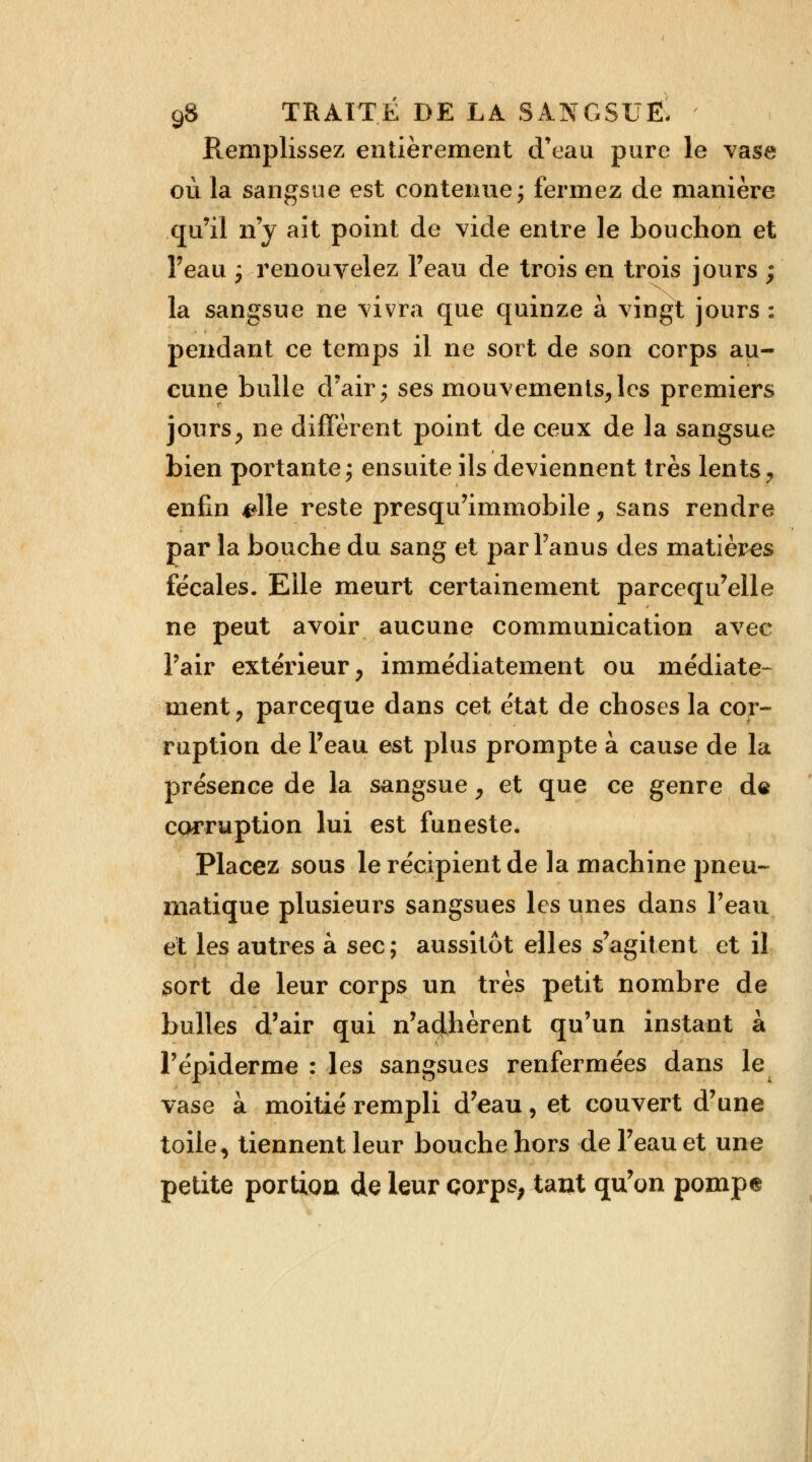 Remplissez entièrement d'eau pure le vase où la sangsue est contenue; fermez de manière qu'il n'y ait point de vide entre le bouchon et l'eau ; renouvelez l'eau de trois en trois jours ; la sangsue ne vivra que quinze à vingt jours : pendant ce temps il ne sort de son corps au- cune bulle d'air; ses mouvements,les premiers jours, ne diffèrent point de ceux de la sangsue bien portante; ensuite ils deviennent très lents, enfin #lle reste presqu'immobile, sans rendre par la bouche du sang et par Panus des matières fécales. Elle meurt certainement parcequ'elle ne peut avoir aucune communication avec l'air extérieur, immédiatement ou médiate- ment, pareeque dans cet état de choses la cor- ruption de l'eau est plus prompte à cause de la présence de la sangsue, et que ce genre de corruption lui est funeste. Placez sous le récipient de la machine pneu- matique plusieurs sangsues les unes dans l'eau et les autres à sec; aussitôt elles s'agitent et il sort de leur corps un très petit nombre de bulles d'air qui n'ad,hèrent qu'un instant à l'épidémie : les sangsues renfermées dans le vase à moitié rempli d'eau, et couvert d'une toile, tiennent leur bouche hors de l'eau et une petite portion de leur corps, tant qu'on pompe