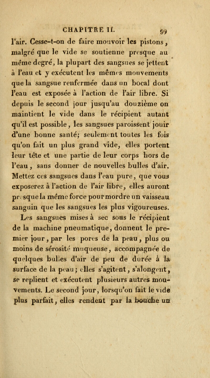 l'air. Cesse-t-on de faire mouvoir les pistons $ malgré que le vide se soutienne presque au même degré, la plupart des sangsues se jettent à l'eau et y exécutent les mêmes mouvements que la sangsue renfermée dans un bocal dont l'eau est exposée à Faction de Fair libre. Si depuis le second jour jusqu'au douzième on maintient le vide dans le récipient autant qu'il est possible, les sangsues paroissent jouir d'une bonne santé; seulement toutes les fois qu'on fait un plus grand vide, elles portent leur tête et une partie de leur corps hors de l'eau , sans donner de nouvelles bulles d'air. Mettez ces sangsues dans l'eau pure, que vous exposerez à Faction de l'air libre, elles auront presque la même force pouf mordre un vaisseau sanguin que les sangsues les plus vigoureuses. Les sangsues mises à sec sous le récipient de la machine pneumatique, donnent le pre-* mier jour, par les pores de la peau, plus ou moins de sérosité muqueuse, accompagnée de quelques bulïes d'air de peu de durée à la surface de la peau; elles s'agitent, s'alongent, se replient et exécutent plusieurs autres mou- vements. Le second jour, lorsqu^on fait le vide plus parfait, elles rendeat par la bouche un