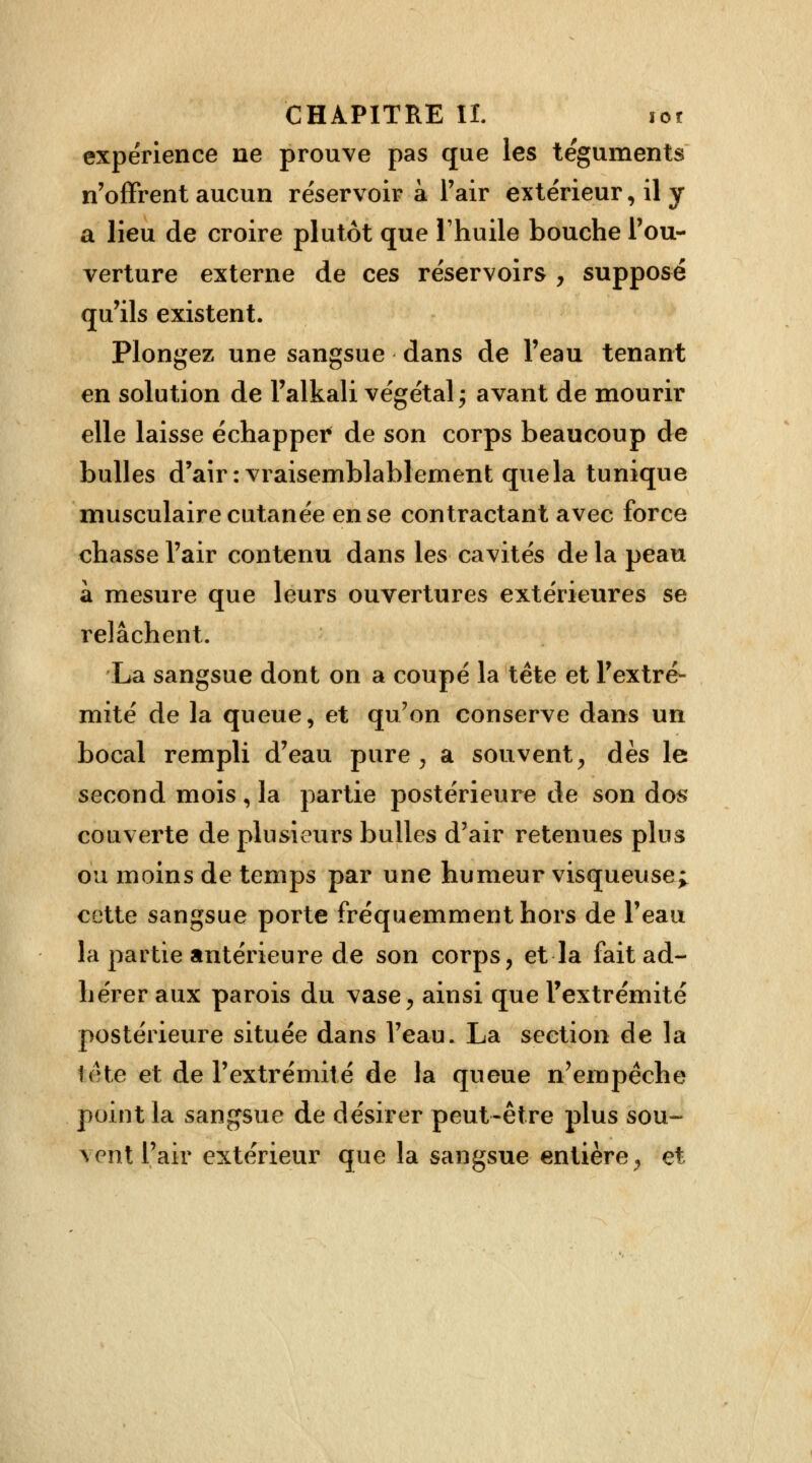 expérience ne prouve pas que les téguments n'offrent aucun réservoir à l'air extérieur, il y a lieu de croire plutôt que l'huile bouche l'ou- verture externe de ces réservoirs , supposé qu'ils existent. Plongez une sangsue dans de l'eau tenant en solution de l'alkali végétal j avant de mourir elle laisse échapper de son corps beaucoup de bulles d'air: vraisemblablement que la tunique musculaire cutanée en se contractant avec force chasse l'air contenu dans les cavités de la peau à mesure que leurs ouvertures extérieures se relâchent- La sangsue dont on a coupé la tête et l'extré- mité de la queue, et qu'on conserve dans un bocal rempli d'eau pure , a souvent, dès le second mois, la partie postérieure de son dos couverte de plusieurs bulles d'air retenues plus ou moins de temps par une humeur visqueuse; cette sangsue porte fréquemment hors de l'eau la partie antérieure de son corps, et la fait ad- hérer aux parois du vase, ainsi que l'extrémité postérieure située dans l'eau. La section de la tête et de l'extrémité de la queue n'empêche point la sangsue de désirer peut-être plus sou- vent l'air extérieur que la sangsue entière, et