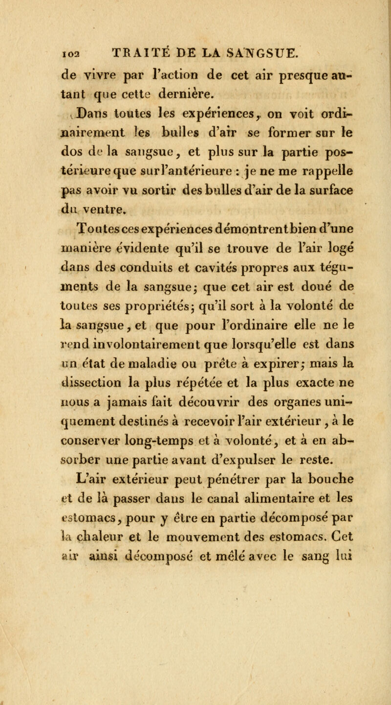de vivre par Faction de cet air presque au- tant que cette dernière. Dans toutes les expériences y on voit ordi- nairement les builes d'air se former sur le dos delà sangsue, et plus sur la partie pos- térieure que surl'antérieure : je ne me rappelle pas avoir vu sortir des bulles d'air de la surface du ventre. Toutes ces expériences démontrentbien d'une manière évidente qu'il se trouve de Pair logé dans des conduits et cavités propres aux tégu- ments de la sangsue; que cet air est doué de toutes ses propriétés; qu'il sort à la volonté de la sangsue, et que pour l'ordinaire elle ne le rend involontairement que lorsqu'elle est dans on état de maladie ou prête à expirer; mais la dissection la plus répétée et la plus exacte ne nous a jamais fait découvrir des organes uni- quement destinés à recevoir l'air extérieur, à le conserver long-temps et à volonté > et à en ab- sorber une partie avant d'expulser le reste. L'air extérieur peut pénétrer par la bouche et de là passer dans le canal alimentaire et les estomacs, pour y être en partie décomposé par la chaleur et le mouvement des estomacs. Cet air ainsi de'coinposé et mêlé avec le sang lui