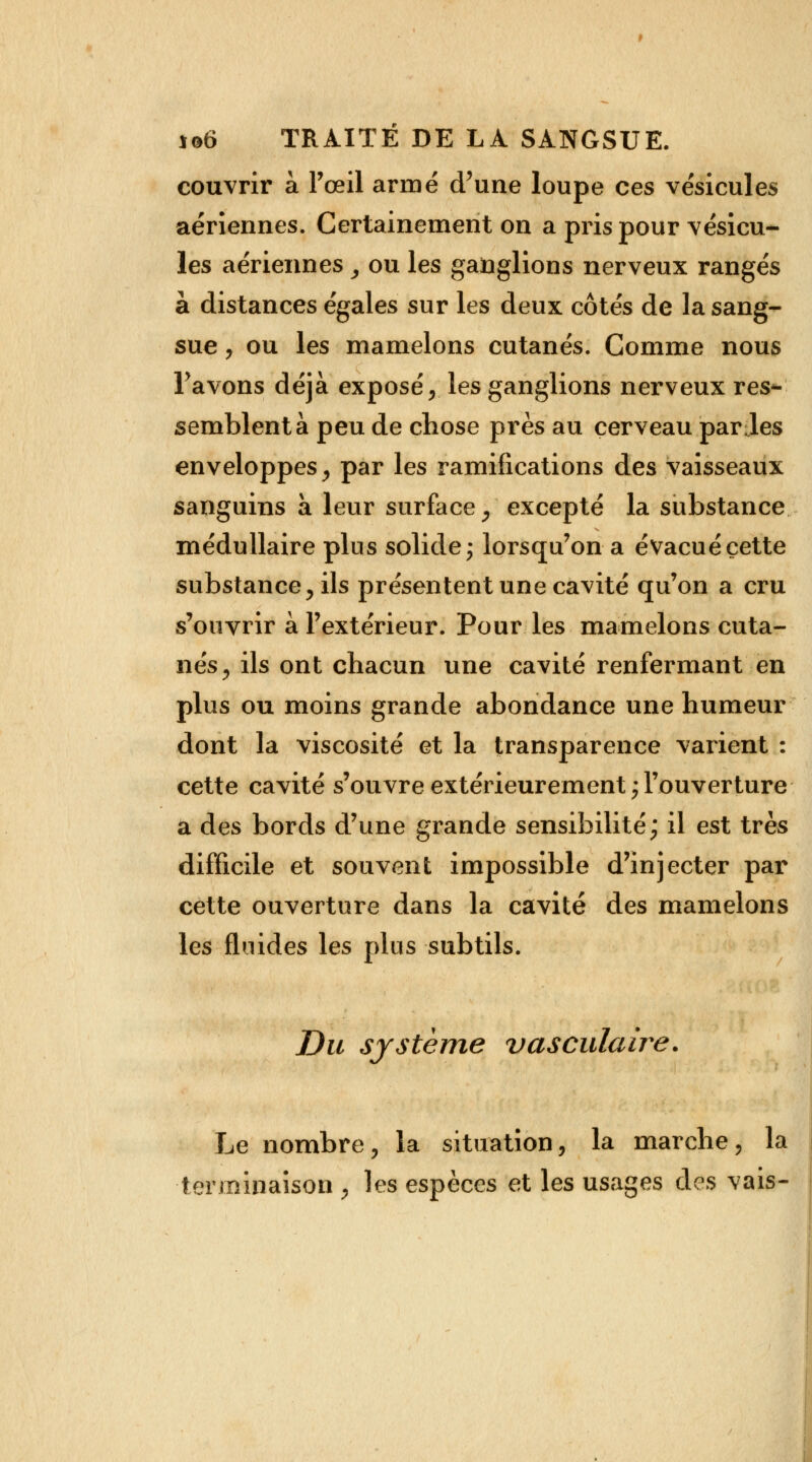 couvrir à l'œil armé d'une loupe ces vésicules aériennes. Certainement on a pris pour vésicu- les aériennes ^ ou les ganglions nerveux rangés à distances égales sur les deux côtés de la sang- sue , ou les mamelons cutanés. Comme nous Pavons déjà exposé, les ganglions nerveux res- semblent à peu de chose près au cerveau par Jes enveloppes, par les ramifications des vaisseaux sanguins a leur surface, excepté la substance médullaire plus solide; lorsqu'on a évacué cette substance, ils présentent une cavité qu'on a cru s'ouvrir à l'extérieur. Pour les mamelons cuta- nés, ils ont chacun une cavité renfermant en plus ou moins grande abondance une humeur dont la viscosité et la transparence varient : cette cavité s'ouvre extérieurement;l'ouverture a des bords d'une grande sensibilité; il est très difficile et souvent impossible d'injecter par cette ouverture dans la cavité des mamelons les fluides les plus subtils. Du système vasculaire. Le nombre, la situation, la marche, la terminaison , les espèces et les usages des vais-