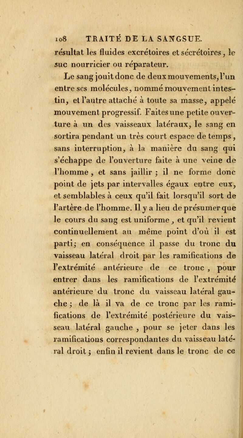 résultat les fluides excrétoires et sécrétoires, le suc nourricier ou réparateur. Le sang jouit donc de deux mouvements,l'un entre ses molécules, nommé mouvement intes- tin, et l'autre attaché à toute sa masse, appelé mouvement progressif. Faites une petite ouver- ture à un des vaisseaux latéraux, le sang en sortira pendant un très court espace de temps, sans interruption, à la manière du sang qui s'échappe de l'ouverture faite à une veine de l'homme, et sans jaillir ; il ne forme donc point de jets par intervalles égaux entre eux, et semblables à ceux qu'il fait lorsqu'il sort de l'artère de l'homme. H y a lieu de présumer que le cours du sang est uniforme , et qu'il revient continuellement au même point d'où il est parti; en conséquence il passe du tronc du vaisseau latéral droit par les ramifications de l'extrémité antérieure de ce tronc , pour entrer dans les ramifications de l'extrémité antérieure du tronc du vaisseau latéral gau- che ; de là il va de ce tronc par les rami- fications de l'extrémité postérieure du vais- seau latéral gauche , pour se jeter dans les ramifications correspondantes du vaisseau laté- ral droit $ enfin il revient dans le tronc de ce