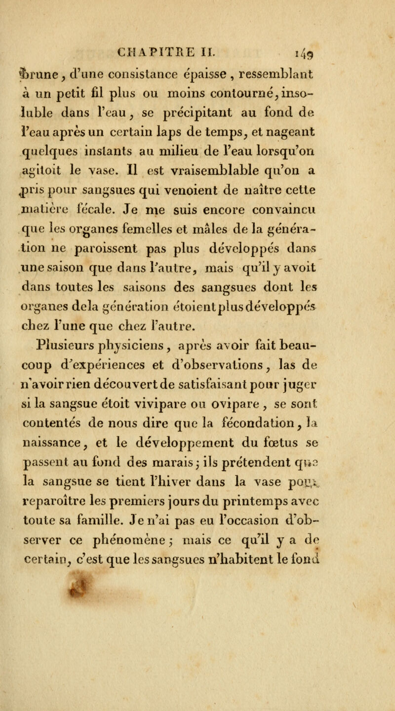 $>rune , d'une consistance épaisse , ressemblant à un petit fil plus ou moins contourné; inso- luble dans l'eau, se précipitant au fond de l'eau après un certain laps de temps, et nageant quelques instants au milieu de l'eau lorsqu'on agitoit le vase. Il est vraisemblable qu'on a ^pris pour sangsues qui venoient de naître cette matière fécale. Je me suis encore convaincu que les organes femelles et mâles de la généra- tion ne paroissent pas plus développés dans une saison que dans l'autre, mais qu'ilyavoit dans toutes les saisons des sangsues dont les organes delà génération étoient plus développés chez Tune que chez l'autre. Plusieurs physiciens, après avoir fait beau- coup d'expériences et d'observations , las de n'avoir rien découvert de satisfaisant pour juger si la sangsue étoit vivipare ou ovipare , se sont contentés de nous dire que la fécondation, la naissance, et le développement du fœtus se passent au fond des marais 3 ils prétendent q«b2 la sangsue se tient l'hiver dans la vase por \ reparaître les premiers jours du printemps avec toute sa famille. Je n'ai pas eu l'occasion d'ob- server ce phénomène j mais ce qu'il y a de certain, c'est que les sangsues n'habitent le fond s