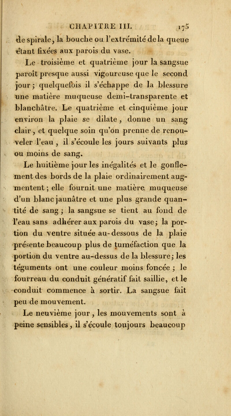 de spirale, la bouche ou.l'extrémité delà queue vêtant fixées aux parois du vase. Le troisième et quatrième jour la sangsue paroît presque aussi vigoureuse que le second jour ; quelquefois il s'échappe de la blessure une matière muqueuse demi-transparente et blanchâtre. Le quatrième et cinquième jour environ la plaie se dilate, donne un sang clair , et quelque soin qu'on prenne de renou- veler l'eau , il s'écoule les jours suivants plus ou moins de sang. Le huitième jour les inégalités et le gonfle- ment des bords de la plaie ordinairement aug- mentent ; elle fournit une matière muqueuse d'un blanc jaunâtre et une plus grande quan- tité de sang ; la sangsue se tient au fond de Feau sans adhérer aux parois du vase; la por- tion du ventre située au-dessous de la plaie présente beaucoup plus de tuméfaction que la portion du ventre au-dessus de la blessure; les téguments ont une couleur moins foncée ; le fourreau du conduit génératif fait saillie, et le conduit commence à sortir. La sangsue fait peu de mouvement. Le neuvième jour, les mouvements sont à peine sensibles, il s'écoule toujours beaucoup