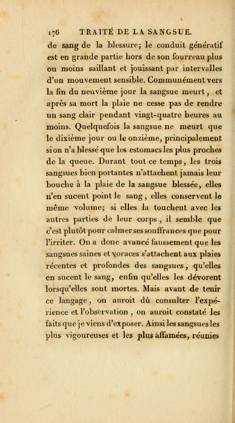 de sang de la blessure; le conduit génératîf est en grande partie hors de son fourreau plus ou moins saillant et jouissant par intervalles d'un mouvement sensible. Communément vers la fin du neuvième jour la sangsue meurt, et après sa mort la plaie ne cesse pas de rendre un sang clair pendant vingt-quatre heures au moins. Quelquefois la sangsue ne meurt que le dixième jour ou le onzième, principalement si on n'a blessé que les estomacs les plus proches de la queue. Durant tout ce temps, les trois sangsues bien portantes n'attachent jamais leur bouche à la plaie de la sangsue blessée, elles n'en sucent point le sang, elles conservent le même volume; si elles la touchent avec les autres parties de leur corps , il semble que c'est plutôt pour calmer ses souffrances que pour l'irriter. On a donc avancé faussement que les sangsues saines et voraces s'attachent aux plaies récentes et profondes des sangsues, qu'elles en sucent le sang, enfin qu'elles les dévorent lorsqu'elles sont mortes. Mais avant de tenir ce langage, on auroit dû consulter l'expé- rience et l'observation , on auroit constaté les faits que je viens d'exposer. Ainsi les sangsues les plus vigoureuses et les plus affamées, réunies
