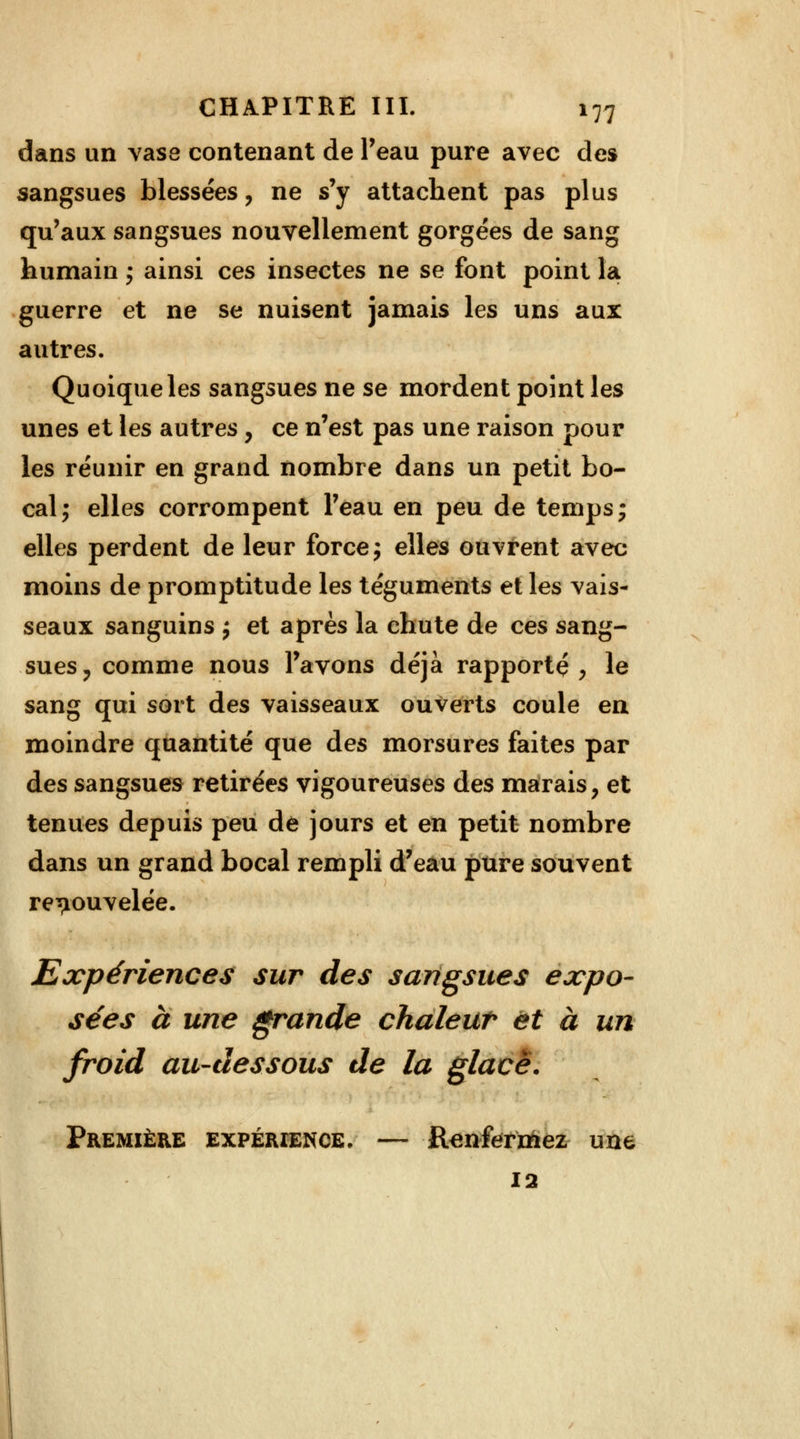 dans un vase contenant de l'eau pure avec des sangsues blessées, ne s'y attachent pas plus qu'aux sangsues nouvellement gorgées de sang humain ; ainsi ces insectes ne se font point la guerre et ne se nuisent jamais les uns aux autres. Quoique les sangsues ne se mordent point les unes et les autres , ce n'est pas une raison pour les réunir en grand nombre dans un petit bo- cal; elles corrompent l'eau en peu de temps ; elles perdent de leur force j elles ouvrent avec moins de promptitude les téguments et les vais- seaux sanguins j et après la chute de ces sang- sues, comme nous l'avons déjà rapporté, le sang qui sort des vaisseaux ouverts coule en moindre quantité que des morsures faites par des sangsues retirées vigoureuses des marais, et tenues depuis peu de jours et en petit nombre dans un grand bocal rempli d'eau pure souvent renouvelée. Expériences sur des sangsues expo- sées à une grande chaleur et à un froid au-dessous de la glacé. Première expérience- — Renfermez une 12