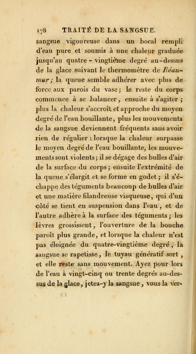 sangsue vigoureuse dans un bocal rempli d'eau pure et soumis à une chaleur graduée jusqu'au quatre - vingtièïne degré au-dessus de la glace suivant le thermomètre de Fléau- mur ; la queue semble adhérer avec plus de force.aux parois du vase; le. reste du corps commence à se balancer, ensuite à s'agiter ; plus la chaleur s'accroît et approche du moyen degré de l'eau bouillante, plus les mouvements de la sangsue deviennent fréquents sans avoir rien de régulier : lorsque la chaleur surpasse le moyen degré de l'eau bouillante, les mouve- ments sont violents; il se dégage des bulles d'air de la surface du corps ; ensuite l'extrémité de la queue s'élargit et se forme en godet ; il s'é- chappe des téguments beaucoup de bulles d'air et une matière filandreuse visqueuse, qui d'un côté se tient en suspension dans Vmu , et de l'autre adhère à la surface des téguments; les lèvres grossissent, l'ouverture de la bouche paroît plus grande, et lorsque la chaleur n'est pas éloignée du quatre-vingtième degré, la sangsue se rapetisse, le tuyau génératif sort, et elle reste sans mouvement. Ayez pour lors de l'eau à vingt-cinq ou trente degrés au-des- sus de la glace, jetez-y la sangsue 7 vous la ver*