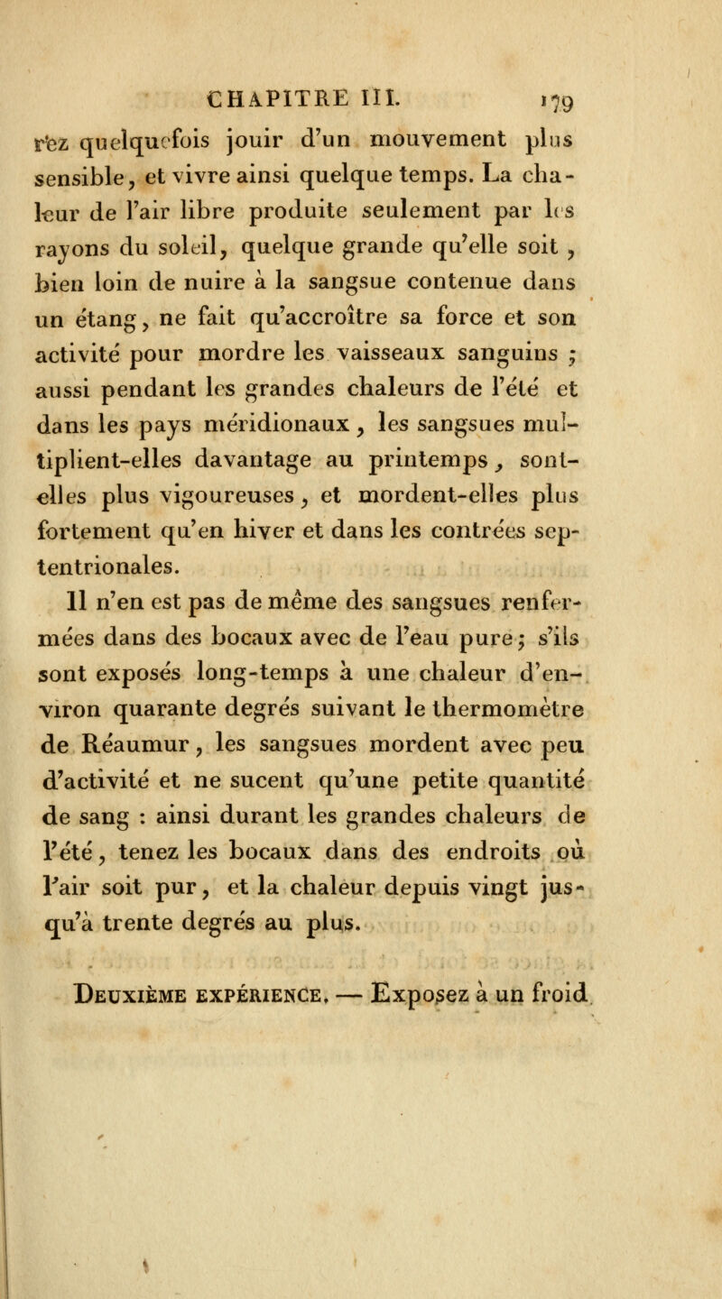 rtez quelquefois jouir d'un mouvement plus sensible, et vivre ainsi quelque temps. La cha- leur de l'air libre produite seulement par les rayons du soleil, quelque grande qu'elle soit , bien loin de nuire à la sangsue contenue dans un étang, ne fait qu'accroître sa force et son activité pour mordre les vaisseaux sanguins ; aussi pendant les grandes chaleurs de l'été et dans les pays méridionaux, les sangsues mul- tiplient-elles davantage au printemps, sont- elles plus vigoureuses, et mordent-elles plus fortement qu'en hiver et dans les contrées sep- tentrionales. 11 n'en est pas de même des sangsues renfer- mées dans des bocaux avec de l'eau purej s'ils sont exposés long-temps à une chaleur d'en- viron quarante degrés suivant le thermomètre de Réaumur, les sangsues mordent avec peu d'activité et ne sucent qu'une petite quantité de sang : ainsi durant les grandes chaleurs de l'été, tenez les bocaux dans des endroits où l'air soit pur, et la chaleur depuis vingt jus* qu'à trente degrés au plus. Deuxième expérience, — Exposez à un froid