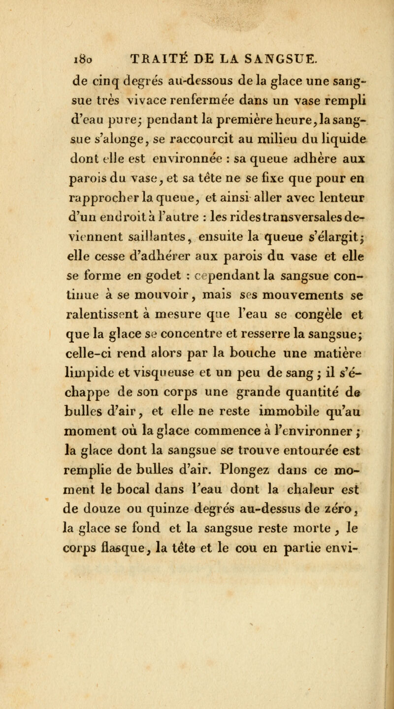 de cinq degrés au-dessous de la glace une sang- sue très vivace renfermée dans un vase rempli d'eau pure; pendant la première heure, la sang- sue s'alonge, se raccourcit au milieu du liquide dont elle est environnée : sa queue adhère aux parois du vase, et sa tête ne se fixe que pour en rapprocher la queue, et ainsi aller avec lenteur d'un endroit à l'autre : les rides transversales de- viennent saillantes, ensuite la queue s'élargitj elle cesse d'adhérer aux parois du vase et elle se forme en godet : cependant la sangsue con- tinue à se mouvoir, mais ses mouvements se ralentissent à mesure que l'eau se congèle et que la glace se concentre et resserre la sangsue; celle-ci rend alors par la bouche une matière limpide et visqueuse et un peu de sang ; il s'é- chappe de son corps une grande quantité de bulles d'air, et elle ne reste immobile qu'au moment où la glace commence à l'environner ; la glace dont la sangsue se trouve entourée est remplie de bulles d'air. Plongez dans ce mo- ment le bocal dans l'eau dont la chaleur est de douze ou quinze degrés au-dessus de zéro, la glace se fond et la sangsue reste morte , le corps flasque, la tète et le cou en partie envi-