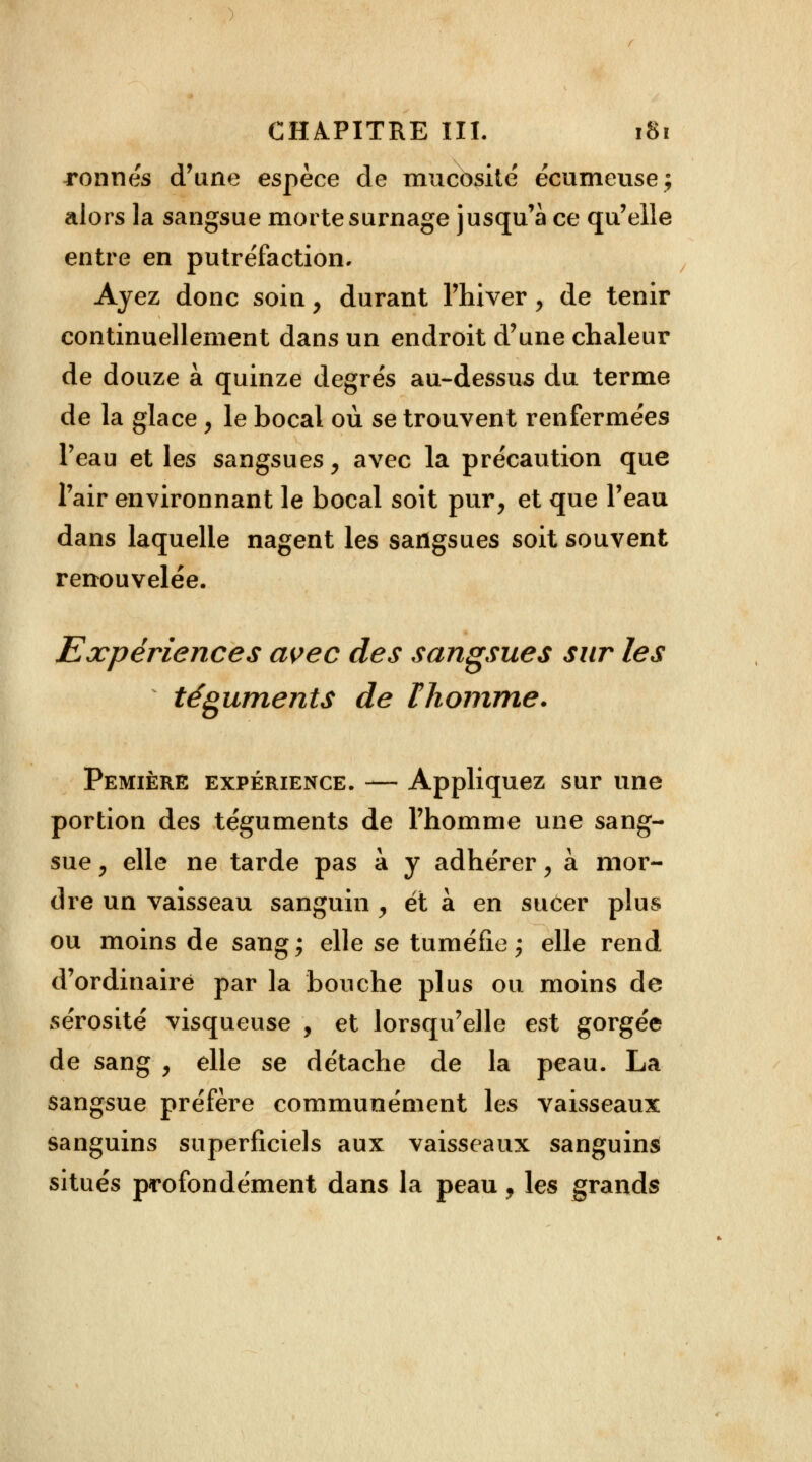 ronnés d'une espèce de mucosité écumeuse; alors la sangsue morte surnage jusqu'à ce qu'elle entre en putréfaction. Ayez donc soin y durant l'hiver, de tenir continuellement dans un endroit d'une chaleur de douze à quinze degrés au-dessus du terme de la glace, le bocal où se trouvent renfermées l'eau et les sangsues, avec la précaution que l'air environnant le bocal soit pur, et que l'eau dans laquelle nagent les sangsues soit souvent renouvelée. Expériences avec des sangsues sur les téguments de l homme. Pemière expérience. — Appliquez sur une portion des téguments de l'homme une sang- sue y elle ne tarde pas à y adhérer, à mor- dre un vaisseau sanguin , et à en sucer plus ou moins de sang; elle se tuméfie ; elle rend d'ordinaire par la bouche plus ou moins de sérosité visqueuse , et lorsqu'elle est gorgée de sang , elle se détache de la peau. La sangsue préfère communément les vaisseaux sanguins superficiels aux vaisseaux sanguins situés profondément dans la peau, les grands