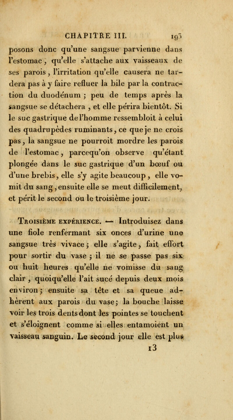 posons donc qu'une sangsue parvienne dans l'estomac > qu'elle s'attache aux vaisseaux de ses parois > l'irritation qu'elle causera ne tar- dera pas à y faire refluer la bile par la contrac- tion du duodénum j peu de temps après la sangsue se détachera , et elle périra bientôt. Si le suc gastrique de l'homme ressembloit à celui des quadrupèdes ruminants, ce que je ne crois pas P la sangsue ne pourroit mordre les parois de l'estomac y parcequ'on observe qu'étant plongée dans le suc gastrique d'un bœuf ou d'une brebis ? elle s'y agite beaucoup > elle vo- mit du sang, ensuite elle se meut difficilement, et périt le second ou le troisième jour. Troisième expérience. *— Introduisez dans une fiole renfermant six onces d'urine une sangsue très vivace j elle s'agite > fait effort pour sortir du vase j il ne se passe pas six ou huit heures qu'elle ne vomisse du sang clair , quoiqu'elle l'ait sucé depuis deux mois environ; ensuite sa tête et sa queue ad- hèrent aux parois du vase; la bouche laisse voir les trois dents dont les pointes se touchent et s'éloignent comme si elles entamoient un vaisseau sanguin. Le second jour elle est plu* i3
