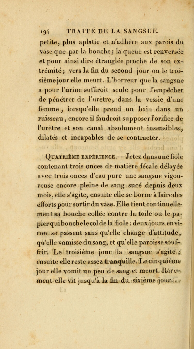 petite, plus aplatie et n'adhère aux parois du vase que par la bouche; la queue est renversée et pour ainsi dire étranglée proche de son ex- trémité ; vers la fin du second jour ou le troi- sième jour elle meurt. L'horreur que la sangsue a pour l'urine suffirait seule pour Fempêcher de pénétrer de l'urètre, dans la vessie d'une femme , lorsqu'elle prend un bain dans un ruisseau, encore il faudroit supposer l'orifice de l'urètre et son canal absolument insensibles, dilatés et incapables de se contracter. Quatrième expérience. —Jetez dans une fiole contenant trois onces de matière fécale délayée avec trois onces d'eau pure une sangsue vigou- reuse encore pleine de sang sucé depuis deux mois, elle s'agite, ensuite elle se borne à faire des efforts pour sortir du vase. Elle tient continuelle- ment sa bouche collée contre la toile ou lepa- pierquibouchelecoldela fiole: deux jours envi- ron se passent sans qu'elle change d'attitude, qu'elle vomisse du sang, et qu'elle paroisse souf- frir. Le troisième jour la sangsue s'agite \ ensuite elle reste assez tranquille. Le cinquième jour elle vomit un peu de sang et meurt. Rare- ment elle vit jusqu'à la fin du sixième jour.
