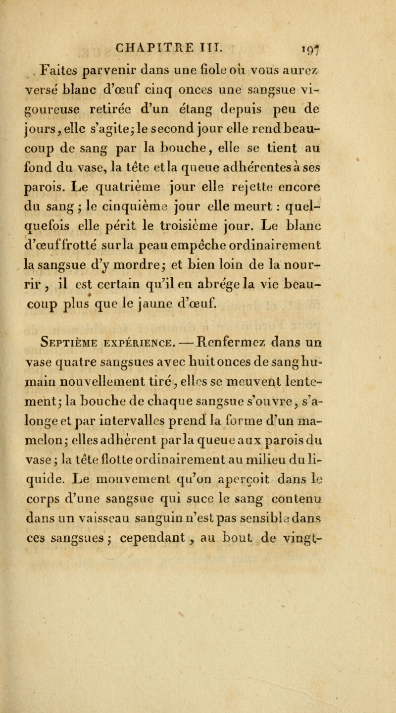 Faites parvenir dans une fiole où vous aurez verse blanc d'œuf cinq onces une sangsue vi- goureuse retirée d'un étang depuis peu de jours , elle s'agite; le second jour elle rend beau- coup de sang par la bouche, elle se tient au fond du vase, la tète et la queue adhérentes à ses parois. Le quatrième jour elle rejette encore du sang ; le cinquième jour elle meurt : quel- quefois elle périt le troisième jour. Le blanc d'œuf frotté surla peau empêche ordinairement la sangsue d'y mordre; et bien loin de la nour- rir , il est certain qu'il en abrège la vie beau- coup plus que le jaune d'œuf, Septième expérience. — Renfermez dans un vase quatre sangsues avec huit onces de sang hu- main nouvellement tiré, elles se meuvent lente- ment; la bouche de chaque sangsue s'ouvre ; s'a- longe et par intervalles prend la forme d'un ma- melon; elles adhèrent parla queue aux parois du vase ; la tête flotte ordinairement au milieu du li- quide. Le mouvement qu'on aperçoit dans le corps d'une sangsue qui suce le sang contenu dans un vaisseau sanguin n'est pas sensible dans ces sangsues; cependant > au bout de vingt-