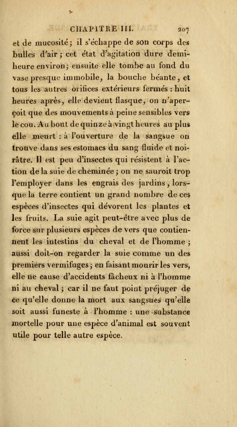 et de mucosité 5 il s'échappe de son corps des bulles d'air ; cet état d'agitation dure demi- heure environ; ensuite elle tombe au fond du vase presque immobile, la bouche béante, et tous les autres orifices extérieurs fermés : huit heures après, elle devient flasque, on n'aper- çoit que des mouvements à peine sensibles vers le cou. Au bout de quinze a vingt heures au plus elle meurt : à l'ouverture de la sangsue on trouve dans ses estomacs du sang fluide et noi- râtre. Il est peu d'insectes qui résistent à l'ac- tion de la suie de cheminée ; on ne sauroit trop l'employer dans les engrais des jardins, lors- que la terre contient un grand nombre de ces espèces d'insectes qui dévorent les plantes et les fruits. La suie agit peut-être avec plus de force sur plusieurs espèces de vers que contien- nent les intestins du cheval et de l'homme ; aussi doit-on regarder la suie comme un des premiers vermifuges ; en faisant mourir les vers, elle ne cause d'accidents fâcheux ni à l'homme ni au cheval ; car il ne faut point préjuger de ce qu'elle donne la mort aux sangsues qu'elle soit aussi funeste à l'homme : une substance mortelle pour une espèce d'animal est souvent utile pour telle autre espèce.