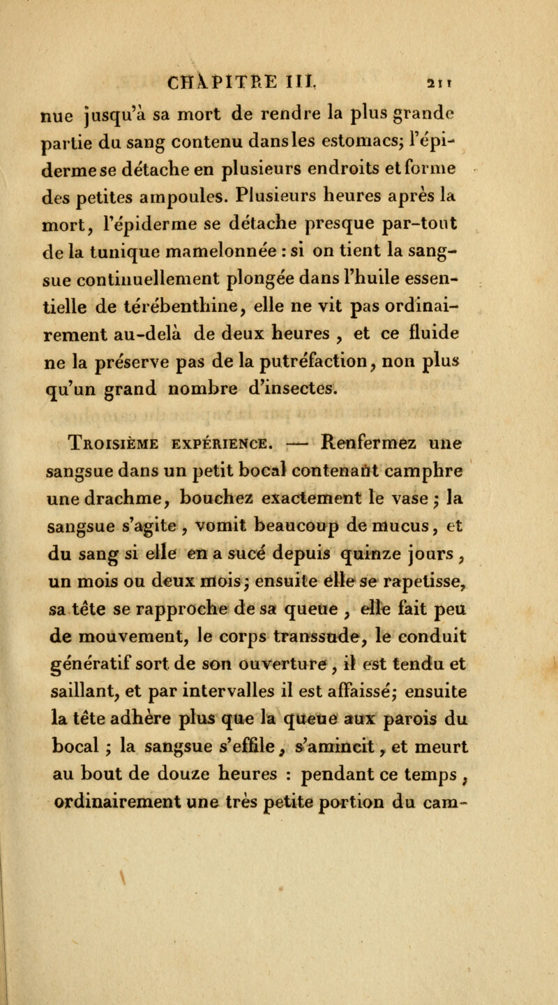 CHAPITRE tll, in nue jusqu'à sa mort de rendre la plus grande partie du sang contenu dans les estomacs; l'épi- derme se détache en plusieurs endroits et forme des petites ampoules. Plusieurs heures après la mort, Tépiderme se détache presque par-tout de la tunique mamelonnée : si on tient la sang- sue continuellement plongée dans l'huile essen- tielle de térébenthine, elle ne vit pas ordinai- rement au-delà de deux heures , et ce fluide ne la préserve pas de la putréfaction, non plus qu'un grand nombre d'insectes. Troisième expérience. — Renfermez une sangsue dans un petit bocal contenant camphre une drachme, bouchez exactement le vase ; la sangsue s'agite , vomit beaucoup de mucus, et du sang si elle en a sucé depuis quinze jours , un mois ou deux mois; ensuite elle se rapetisse, sa tête se rapproche de sa queue , elle fait peu de mouvement, le corps transsude, le conduit génératif sort de son ouverture , il est tendu et saillant, et par intervalles il est affaissé; ensuite la tête adhère plus que la queue aux parois du bocal ; la sangsue s'effile, s'amincit, et meurt au bout de douze heures : pendant ce temps ; ordinairement une très petite portion du cam~