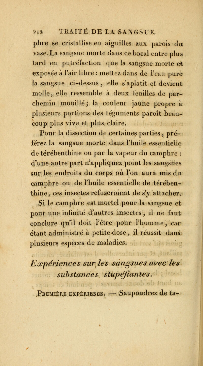 phre se cristallise en aiguilles aux parois du vase. La sangsue morte dans ce bocal entre plus tard en putréfaction que la sangsue morte et exposée a l'air libre : mettez dans de l'eau pure la sangsue ci-dessus, elle s'aplatit et devient molley elle ressemble à deux feuilles de par- chemin mouillé; la couleur jaune propre à plusieurs portions des téguments paroît beau- coup plus vive et plus, claire. Pour la dissection de certaines parties, pré- férez la sangsue morte dans l'huile essentielle de térébenthine ou par la vapeur du camphre : d'une autre part n'appliquez point les sangsues sur les endroits du corps ou l'on aura mis du camphre ou de l'huile essentielle de térében- thine, ces insectes refuseroient de s'y attacher. Si le camphre est mortel pour la sangsue et pour une infinité d'autres insectes ; il ne faut conclure qu'il doit l'être pour l'homme/car étant administré à petite dose > il réussit dans plusieurs espèces de maladies. Expériences sur les sangsues avec les substances stupéfiantes.