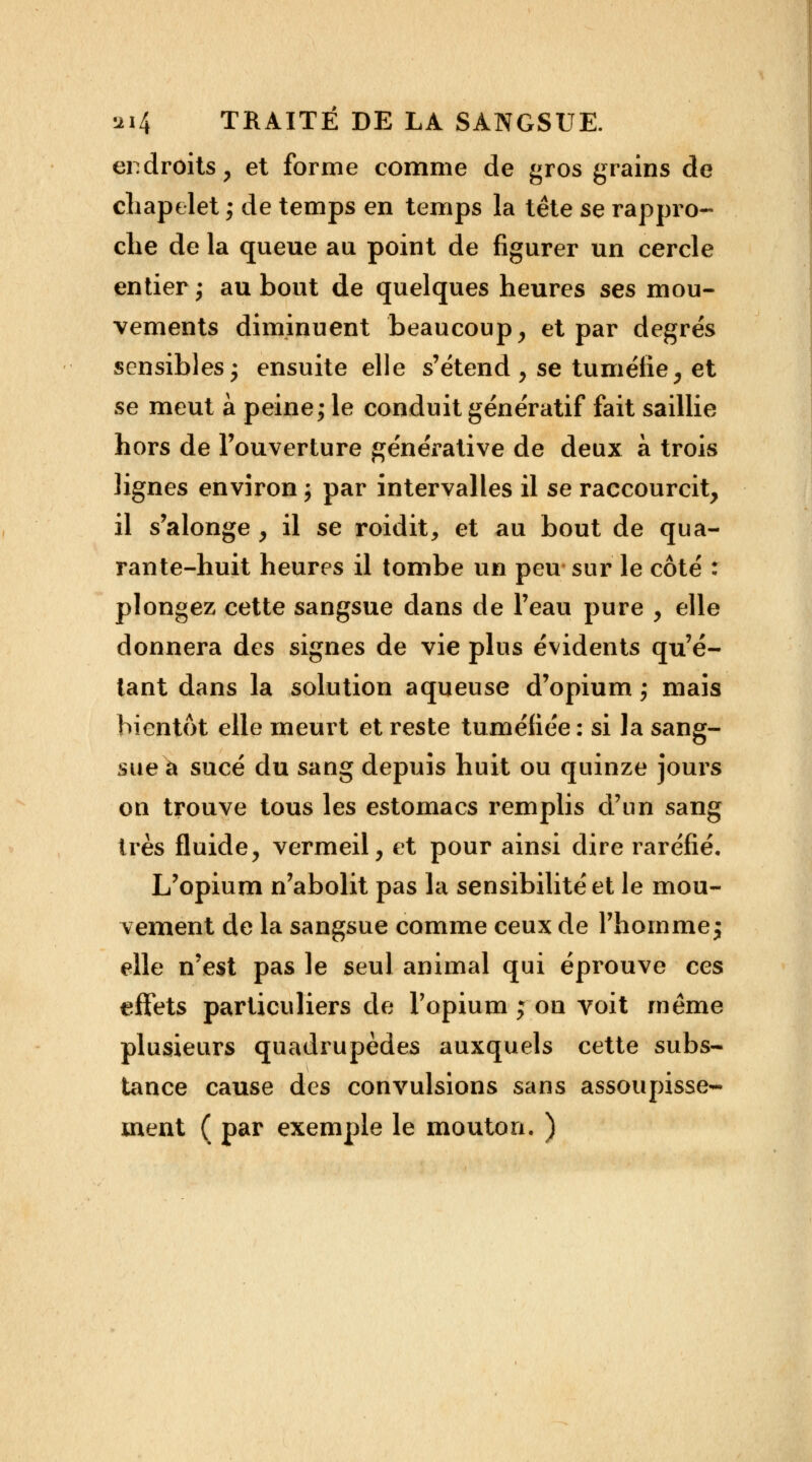 endroits, et forme comme de gros grains de chapelet ; de temps en temps la tête se rappro- che de la queue au point de figurer un cercle entier ; au bout de quelques heures ses mou- vements diminuent beaucoup, et par degrés sensibles • ensuite elle s'étend , se tuméfie, et se meut à peine; le conduit génératif fait saillie hors de l'ouverture générative de deux à trois lignes environ j par intervalles il se raccourcit, il s'alonge , il se roidit, et au bout de qua- rante-huit heures il tombe un peu sur le côté : plongez cette sangsue dans de l'eau pure , elle donnera des signes de vie plus évidents qu'é- tant dans la solution aqueuse d'opium ; mais bientôt elle meurt et reste tuméfiée : si la sang- sue à sucé du sang depuis huit ou quinze jours on trouve tous les estomacs remplis d'un sang très fluide, vermeil, et pour ainsi dire raréfié. L'opium n'abolit pas la sensibilité et le mou- vement de la sangsue comme ceux de l'homme ; elle n'est pas le seul animal qui éprouve ces effets particuliers de l'opium ; on voit même plusieurs quadrupèdes auxquels cette subs- tance cause des convulsions sans assoupisse- ment ( par exemple le mouton. )