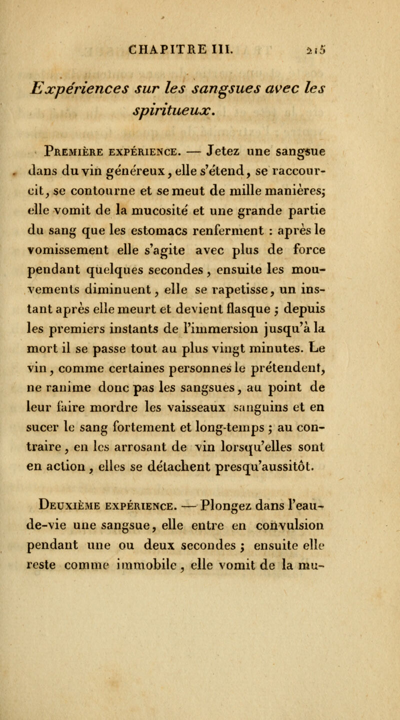 Expériences sur les sangsues avec les spiritueux. Première expérience. — Jetez une sangsue clans du vin généreux, elle s'étend, se raccour- cit, se contourne et se meut de mille manières; elle vomit de la mucosité et une grande partie du sang que les estomacs renferment : après le vomissement elle s'agite avec plus de force pendant quelques secondes, ensuite les mou- vements diminuent, elle se rapetisse, un ins- tant après elle meurt et devient flasque $ depuis les premiers instants de l'immersion jusqu'à la mort il se passe tout au plus vingt minutes. Le vin, comme certaines personnes le prétendent, ne ranime donc pas les sangsues, au point de leur faire mordre les vaisseaux sanguins et en sucer le sang fortement et long-temps ; au con- traire , en les arrosant de vin lorsqu'elles sont en action, elles se détachent presqu'aussitôt. Deuxième expérience. — Plongez dans l'eau- de-vie une sangsue, elle entre en convulsion pendant une ou deux secondes ; ensuite elle reste comme immobile, elle vomit de la mu-
