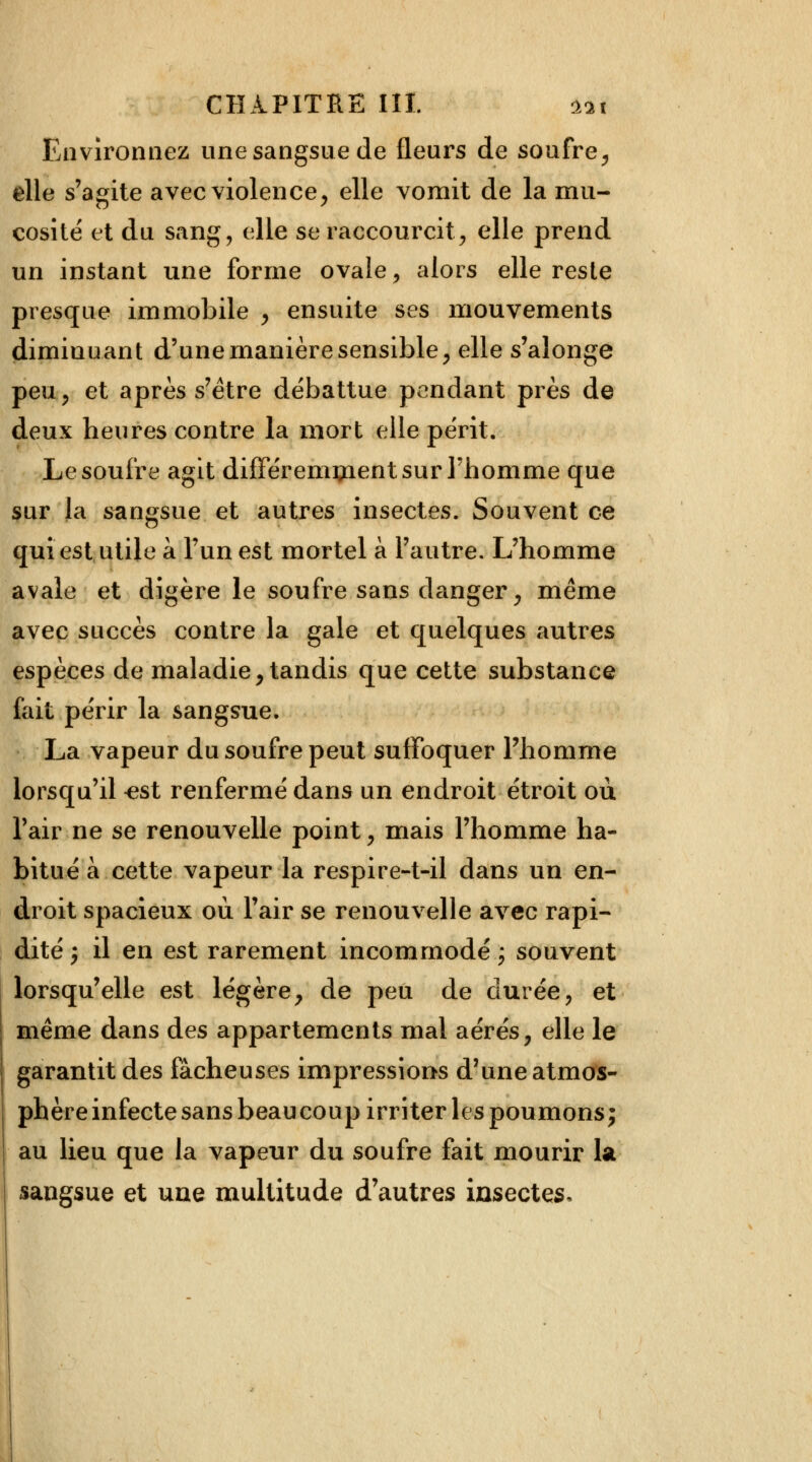 Environnez une sangsue de fleurs de soufre, elle s'agite avec violence, elle vomit de la mu- cosité et du sang, elle se raccourcit, elle prend un instant une forme ovale, alors elle reste presque immobile , ensuite ses mouvements diminuant d'une manière sensible, elle s'alonge peu, et après s'être débattue pendant près de deux heures contre la mort elle périt. Le soufre agit différemment sur l'homme que sur la sangsue et autres insectes. Souvent ce qui est utile à l'un est mortel à l'autre. L'homme avale et digère le soufre sans danger, même avec succès contre la gale et quelques autres espèces de maladie, tandis que cette substance fait périr la sangsue. La vapeur du soufre peut suffoquer l'homme lorsqu'il <?st renfermé dans un endroit étroit où l'air ne se renouvelle point, mais l'homme ha- bitué à cette vapeur la respire-t-il dans un en- droit spacieux où l'air se renouvelle avec rapi- dité y il en est rarement incommodé ; souvent lorsqu'elle est légère, de peu de durée, et même dans des appartements mal aérés, elle le garantit des fâcheuses impressions d'une atmos- phère infecte sans beaucoup irriter les poumons j au lieu que la vapeur du soufre fait mourir la sangsue et une multitude d'autres insectes,