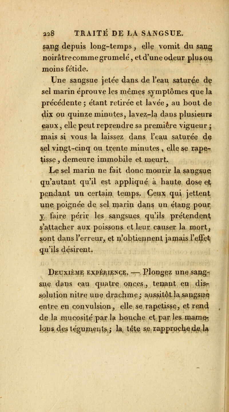 sang depuis long-temps % elle vomit du sang noirâtrecommegrumelé, etd'uneodeur plusou moins fétide. Une sangsue jetée dans de l'eau saturée de sel marin éprouve les mêmes symptômes que la précédente ; étant retirée et lavée, au bout de dix ou quinze minutes, lavez-la dans plusieurs eaux, elle peut reprendre sa première vigueur j jnais si vous la laissez dans l'eau saturée dç &el vingt-cinq ou trente minutes , elle se rape- tisse , demeure immobile et meurt. Le sel marin ne fait donc mourir la sangsue qu'autant qu'il est appliqué à haute dose e% pendant un certain temps. Ceux qui jettent une poignée de sel marin dans un étang pour y faire périr les sangsues qu'ils prétendent s'attacher aux poissons et leur causer la mort, sont dans l'erreur, et n'obtiennent jamais l'effet} qu'ils désirent. Deuxième expérience. — Plongez une sang- sue dans eau quatre onces, tenant en disr splution nitre une drachme; aussitôt la sangsiiq entre en convulsion, elle se rapetisse, et rend de la mucosité par la bouche et par les ma.mç~ Ions des téguments,; la, tète, se rapproche de. 1$