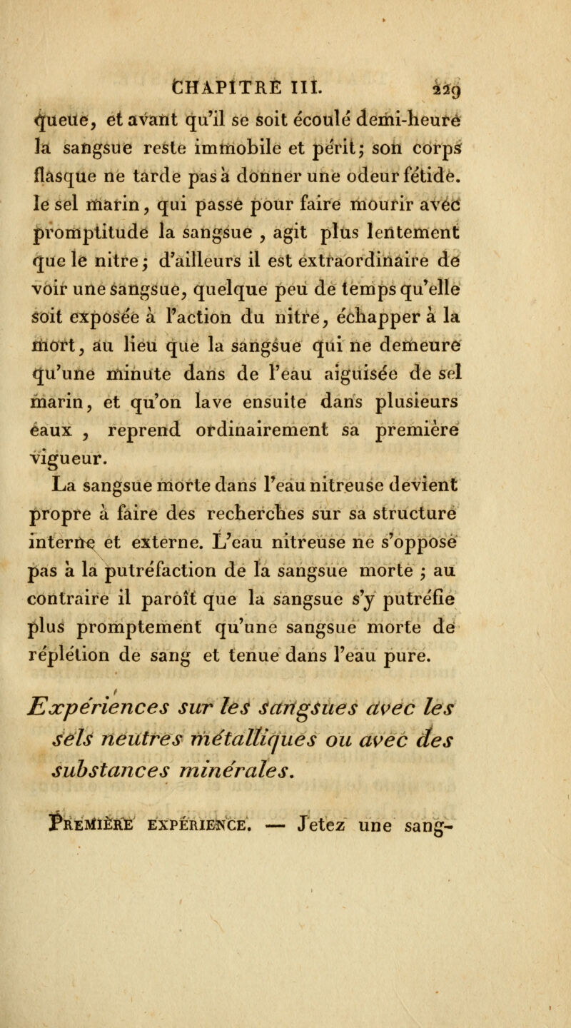 <jueue, et avant qu'il se soit écoulé demi-heure la sangsue reste immobile et périt; son corps flasque ne tarde pas à donner une odeur fétide, le sel marin, qui passe pour faire mourir avec promptitude la sangsue , agit plus lentement que le nitre,- d'ailleurs il est extraordinaire de voir une sangsue, quelque peu de temps qu'elle Soit exposée à l'action du nitre, échapper à la mort, au lieu que la sangsue qui ne demeure qu'une minute dans de l'eau aiguisée de sel marin, et qu'on lave ensuite dans plusieurs eaux , reprend ordinairement sa première vigueur. La sangsue morte dans l'eau nitreuse devient propre à faire des recherches sur sa structure intente et externe. L'eau nitreuse ne s'oppose pas a la putréfaction de la sangsue morte ; au contraire il paroît que la sangsue s'y putréfie plus promptement qu'une sangsue morte de réplétion de sang et tenue dans l'eau pure. Expériences sur les sangsues civec les sels neutres métalliques ou avec des substances minérales. Première expérience. — Jetez une sang-