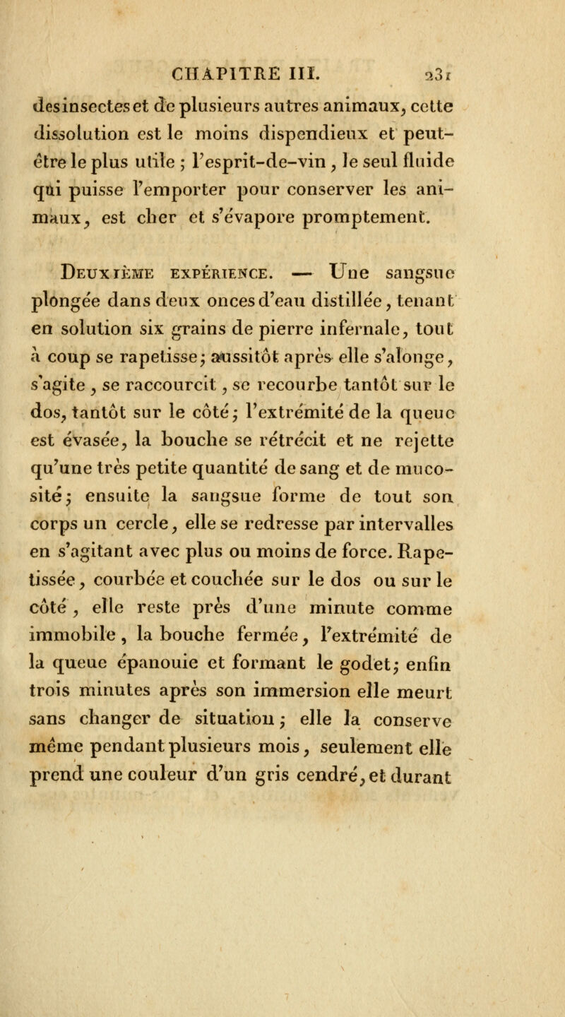 desinsectes et de plusieurs autres animaux, cette dissolution est le moins dispendieux et peut- être le plus utile ; Pesprit-de-vin , Je seul fluide qui puisse l'emporter pour conserver les ani- maux ^ est cher et s'évapore promptement. Deuxième expérience. — Une sangsue plongée dans deux onces d'eau distillée, tenant en solution six grains de pierre infernale, tout à coup se rapetisse; aussitôt après elle s'alonge, s'agite , se raccourcit, se recourbe tantôt sur le dos, tantôt sur le côté; l'extrémité de la queue est évasée, la bouche se rétrécit et ne rejette qu'une très petite quantité de sang et de muco- sité; ensuite la sangsue forme de tout son corps un cercle, elle se redresse par intervalles en s'agitant avec plus ou moins de force. Rape- tissée, courbée et couchée sur le dos ou sur le côté, elle reste près d'une minute comme immobile, la bouche fermée, ^extrémité de la queue épanouie et formant le godet; enfin trois minutes après son immersion elle meurt sans changer de situation ; elle la conserve même pendant plusieurs mois, seulement elle prend une couleur d'un gris cendré, et durant
