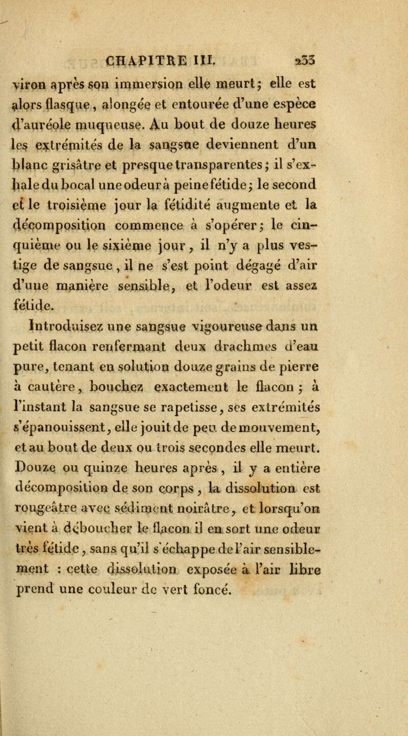 viron après son immersion elle meurt ; elle est $lors flasque, alongée et entourée d'une espèce 4'auréole muqueuse. Au bout de douze heures les extrémités de la sangsue deviennent d'un blanc grisâtre et presque transparentes; il s'ex- hale du bocal une odeur à peine fétide; le second et le troisième jour la fétidité augmente et la décomposition commence à s'opérer; le cin- quième ou le sixième jour, il n'y a plus ves- tige de sangsue , il ne s'est point dégagé d'air d'une manière sensible, et l'odeur est assez fétide. Introduisez une sangsue vigoureuse dans un petit flacon renfermant deux drachmes d'eau pure, tenant en solution douze grains de pierre a cautère , bouchez exactement le flacon ; à l'instant la sangsue se rapetisse, ses extrémités s'épanouissent, elle jouit de peu de mouvement, et au bout de deux ou trois secondes elle meurt. Douze ou quinze heures après , il y a entière décomposition de son corps , la dissolution est rougeâtre avec sédiment noirâtre, et lorsqu'on vient a déboucher le fUcon il en sort une odeur très fétide, sans qu'il s'échappe de l'air sensible- ment : cette dissolution exposée à l'air libre prend une couleur de vert foncé.