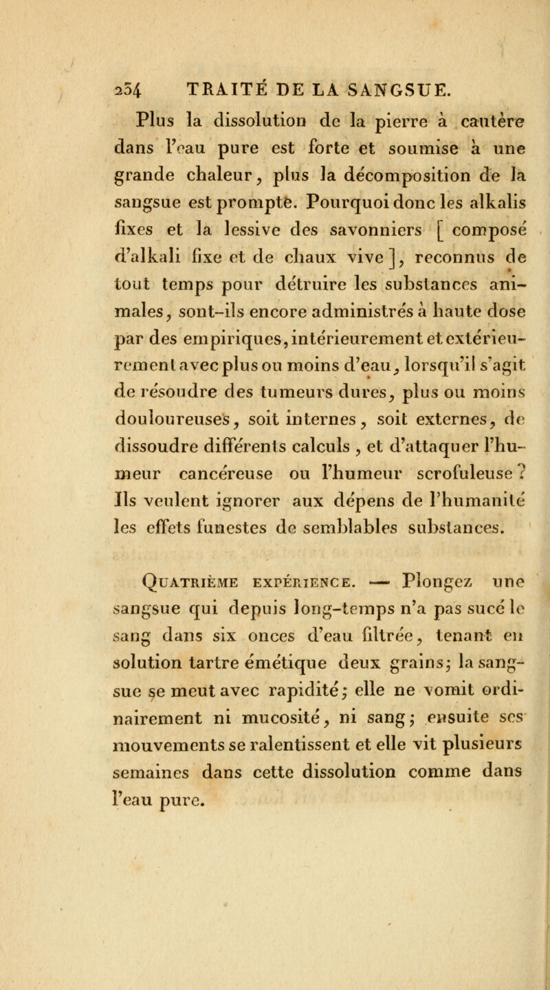 Plus la dissolution de la pierre à cautère dans Feau pure est forte et soumise a une grande chaleur, plus la décomposition de la sangsue est prompte. Pourquoi donc les alkalis fixes et la lessive des savonniers [ composé d'alkali fixe et de chaux vive], reconnus de tout temps pour détruire les substances ani- males, sont-ils encore administrés à haute dose par des empiriques, intérieurement et extérieu- rement avec plus ou moins d'eau, lorsqu'il s'agit de résoudre des tumeurs dures, plus ou moins douloureuses, soit internes, soit externes, de dissoudre différents calculs , et d'attaquer l'hu- meur cancéreuse ou l'humeur scrofuleuse ? Ils veulent ignorer aux dépens de l'humanité les effets funestes de semblables substances. Quatrième expérience. — Plongez une sangsue qui depuis long-temps n'a pas sucé le sang dans six onces d'eau filtrée, tenant en solution tartre émétique deux grains; la sang- sue se meut avec rapidité; elle ne \omit ordi- nairement ni mucosité, ni sang; ensuite ses mouvements se ralentissent et elle vit plusieurs semaines dans cette dissolution comme dans l'eau pure.