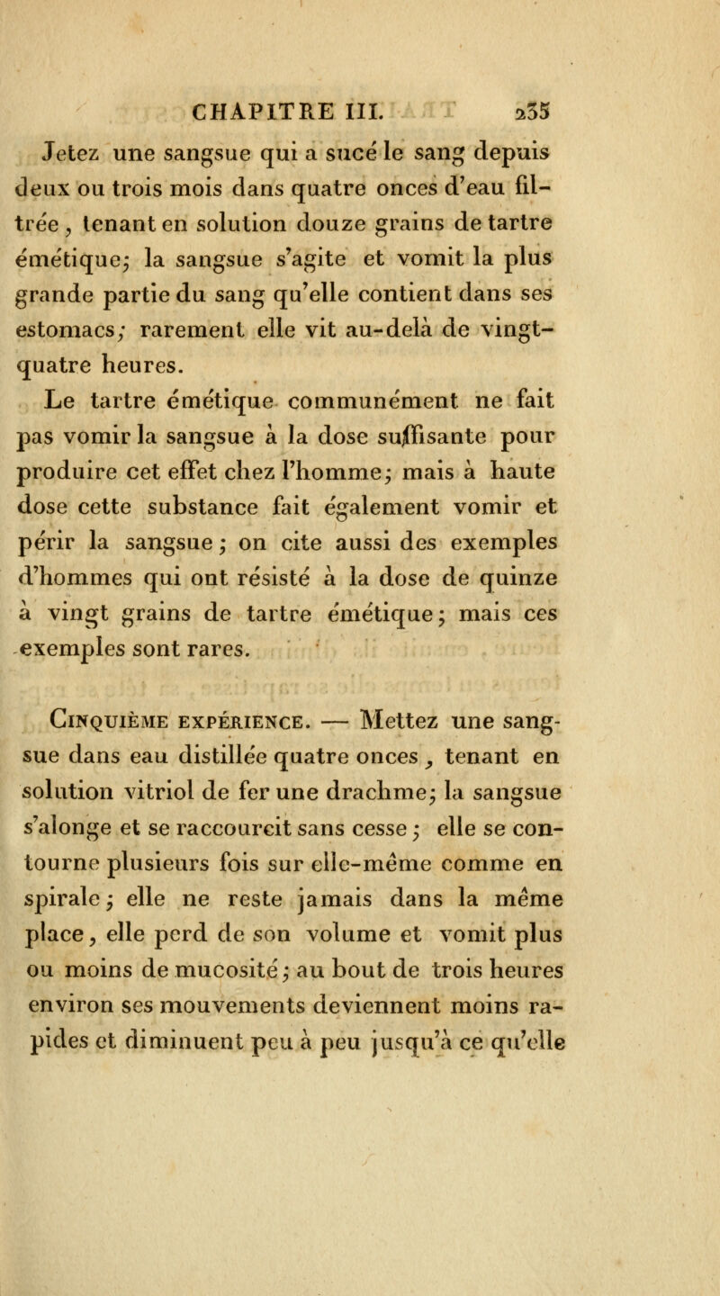 Jetez une sangsue qui a sucé le sang depuis deux ou trois mois dans quatre onces d'eau fil- trée . tenant en solution douze grains de tartre émétique; la sangsue s'agite et vomit la plus grande partie du sang qu'elle contient dans ses estomacs; rarement elle vit au-delà de vingt- quatre heures. Le tartre émétique communément ne fait pas vomir la sangsue à la dose suffisante pour produire cet effet chez l'homme; mais à haute dose cette substance fait également vomir et périr la sangsue ; on cite aussi des exemples d'hommes qui ont résisté à la dose de quinze à vingt grains de tartre émétique; mais ces exemples sont rares. Cinquième expérience. — Mettez une sang- sue dans eau distillée quatre onces , tenant en solution vitriol de fer une drachme; la sangsue s'alonge et se raccourcit sans cesse ; elle se con- tourne plusieurs fois sur elle-même comme en spirale; elle ne reste jamais dans la même place , elle perd de son volume et vomit plus ou moins de mucosité; au bout de trois heures environ ses mouvements deviennent moins ra- pides et diminuent peu à peu jusqu'à ce qu'elle