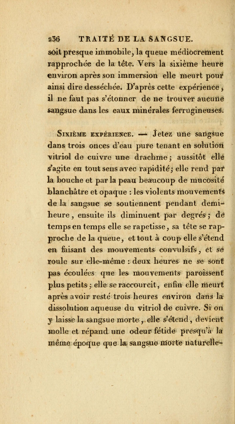 soit presque immobile, la queue médiocrement rapprochée de la tête. Vers la sixième heure environ après son immersion elle meurt pour ainsi dire desséchée. D'après cette expérience > il ne faut pas s'étonner de ne trouver aucune sangsue dans les eaux minérales ferrugineuses. Sixième expérience. —• Jetez une sattgàue dans trois onces d'eau pure tenant en solution vitriol de cuivre une drachme ; aussitôt elle s'agite en tout sens avec rapidité; elle rend par la bouche et par la peau beaiucoup de mucosité blanchâtre et opaque : les violents mouvements de la sangsue se soutiennent pendant demi- heure , ensuite ils diminuent par degrés ; dé temps en temps elle se rapetisse, sa tête se rap- proche de la queue, et tout à coup elle s'étend en faisant des mouvements convulsifs y et se roule sur elle-même : deux heures ne se sont; pas écoulées que les mouvements paroissent plus petits y elle se raccourcit, enfin elle meurt après avoir resté trois heures environ dans la dissolution aqueuse du vitriol de cuivre. Si on y laisse la sangsue morte y elle s'étend, devient molle et répand une odeur fétide presqu'à la même époque que la sangsue morte naturelle-