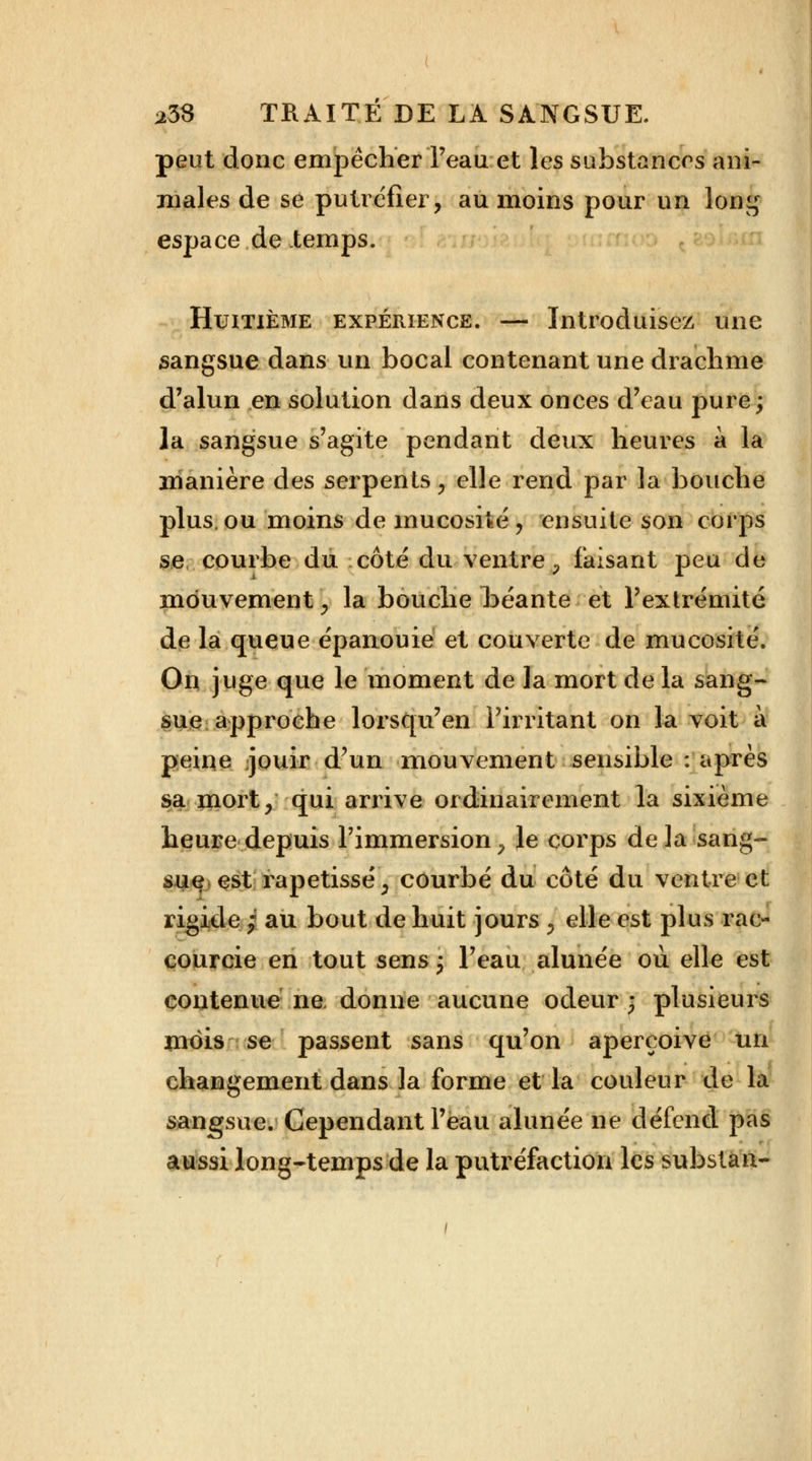 peut donc empêcher Teau et les substances ani- males de se putréfier, au moins pour un long espace de temps. Huitième expérience. — Introduisez une sangsue dans un bocal contenant une drachme d'alun en solution dans deux onces d'eau pure; la sangsue s'agite pendant deux heures a la manière des serpents, elle rend par la bouche plus.ou moins de mucosité, ensuite son corps se, courbe du côté du ventre, faisant peu de mouvement , la bouche béante et l'extrémité de la queue épanouie et couverte de mucosité. On juge que le moment de la mort de la sang- sue approche lorsqu'en l'irritant on la voit à peine jouir d'un mouvement sensible : après sa mort, qui arrive ordinairement la sixième heure depuis l'immersion, le corps delà sang- sue est rapetissé, courbé du côté du ventre et rigide; au bout de huit jours , elle est plus rac- courcie en tout sens ; l'eau alunée où elle est contenue ne donne aucune odeur; plusieurs mois se passent sans qu'on aperçoive un changement dans la forme et la couleur de la sangsue. Cependant l'eau alunée ne défend pas aussi long-temps de la putréfaction les substan-