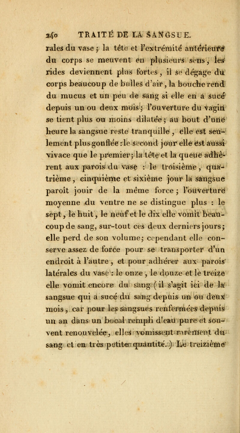 raies du vase j la tête et l'extrémité antérieur du corps se meuvent en plusieurs sens, les rides deviennent plus fortes , il se dégage du corps beaucoup de bulles d'air , la bouche rend du mucus et un peu de sang si elle en à sucé depuis un ou deux mois ; l'ouverture du Vagiii se tient plus ou moins dilatée ; au bout d'une heure la sangsue reste tranquille , elle est seu- lement plus gonflée :1e second jour elle est aussi vivace que le premier; la tète et la queue adhè- rent aux parois du vase : le troisième ? qua- trième , cinquième et sixième jour la sangsue paroît jouir de la même force ; l'ouverture moyenne du ventre ne se distingue plus : le sept, le huit, le neuf et le dix elle vomit beau- coup de sang, sur-tout ces deux derniers jours j elle perd de son volume; cependant elle con- serve assez de force pour se transporter d'un endroit à l'autre, et pour adhérer aux parois latérales du vase : le onze , le douze et le treize elle vomit encore du sang ( il s'agit ici de la sangsue qui a sucé du sang depuis un ou deux mois, car pour les sangsues renfermées depuis un an dans un bocal rempli d'eau pure et sou- vent renouvelée, elles vomissent rarement du sang et en très petite quantité. ) Le -treizième