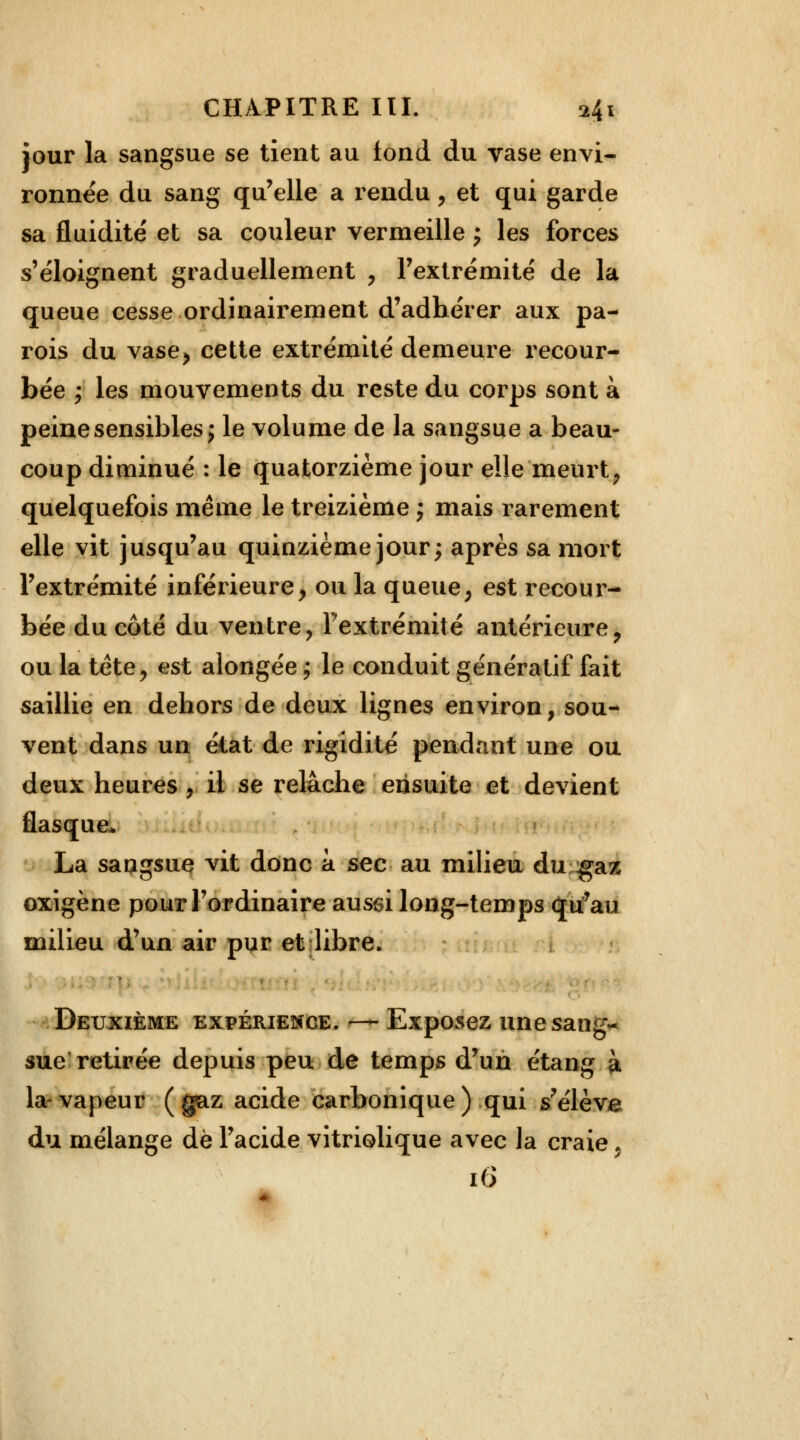 jour la sangsue se tient au fond du vase envi- ronnée du sang qu'elle a rendu, et qui garde sa fluidité et sa couleur vermeille ; les forces s'éloignent graduellement , l'extrémité de la queue cesse ordinairement d'adhérer aux pa- rois du vase> cette extrémité demeure recour- bée ; les mouvements du reste du corps sont à peine sensibles j le volume de la sangsue a beau- coup diminué : le quatorzième jour elle'meurt, quelquefois même le treizième j mais rarement elle vit jusqu'au quinzième jour; après sa mort l'extrémité inférieure> ou la queue; est recour- bée du côté du ventre, l'extrémité antérieure? ou la tête, est alongée ; le conduit génératif fait saillie en dehors de deux lignes environ, sou- vent dans un état de rigidité pendant une ou deux heures , il se relâche ensuite et devient flasque. La saugsue vit donc à sec au milieu du gaz oxîgène pour l'ordinaire aussi long-temps qu'au milieu d'un air pur et libre. Deuxième expérience. — Exposez unesangv sue retirée depuis peu de temps d'un étang à la-vapeur (gaz acide carbonique) qui s'élève du mélange de l'acide vitriolique avec la craie * 16