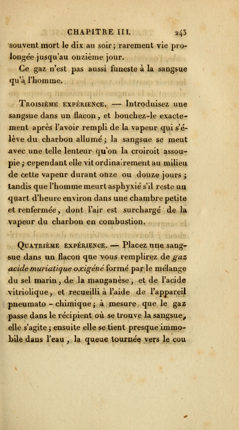 souvent mort le dix au soir; rarement vie pro- longée jusqu'au onzième jour. Ce gaz n'est pas aussi funeste à la sangsue qu'a l'homme. Troisième expérience. — Introduisez une sangsue dans un flacon, et bouchez-le exacte- ment après l'avoir rempli de la vapeur qui s'é- lève du charbon allumé; la sangsue se meut avec une telle lenteur qu'on la croiroit assou- pie ; cependant elle vit ordinairement au milieu de cette vapeur durant onze ou douze jours ; tandis que l'homme meurt asphyxié s'il reste un quart d'heure environ dans une chambre petite et renfermée y dont l'air est surchargé de la vapeur du charbon en combustion. Quatrième expérience. — Placez une sang- sue dans un flacon que vous remplirez de gaz acide muriaticjue oxigénéformé parle mélange du sel marin, de la manganèse, et de l'acide vitriolique P et recueilli à l'aide de l'appareil pneumato - chimique ; à mesure que le gaz passe dans le récipient où se trouve la sangsue,, elle s'agite ; ensuite elle se tient presque immo- bile dans l'eau y la queue tournée vers le cou