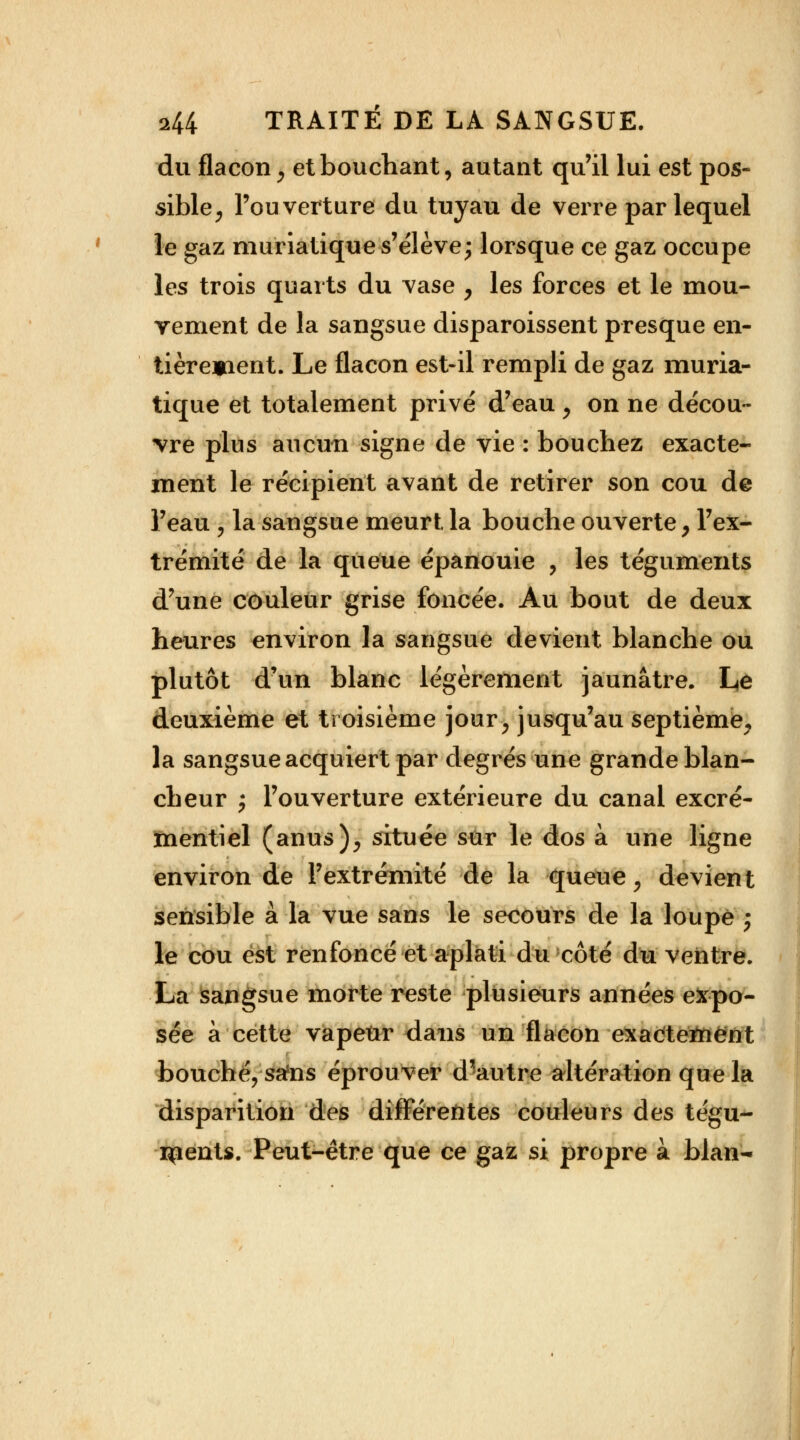 du flacon $ et bouchant, autant qu'il lui est pos- sible, l'ouverture du tuyau de verre par lequel le gaz muriatique s'élève; lorsque ce gaz occupe les trois quarts du vase , les forces et le mou- vement de la sangsue disparoissent presque en- tièrement. Le flacon est-il rempli de gaz muria- tique et totalement privé d'eau , on ne décou- vre plus aucun signe de vie : bouchez exacte- ment le récipient avant de retirer son cou de l'eau \ la sangsue meurt la bouche ouverte , l'ex- trémité de la queue épanouie , les téguments d'une couleur grise foncée. Au bout de deux heures environ la sangsue devient blanche ou plutôt d'un blanc légèrement jaunâtre. Le deuxième et troisième jour, jusqu'au septième, la sangsue acquiert par degrés une grande blan- cheur y l'ouverture extérieure du canal excré- mentiel (anus), située sur le dos à une ligne environ de l'extrémité de la queue, devient sensible à la vue sans le secours de la loupe ; le cou est renfoncé et aplati du côté du ventre. La sangsue morte reste plusieurs années expo- sée à cette vapeur dans un flacon exactement bouché, srfns éprouver d'autre altération que la disparition des différentes couleurs des tégu- ments. Peut-être que ce gaz si propre à blan-