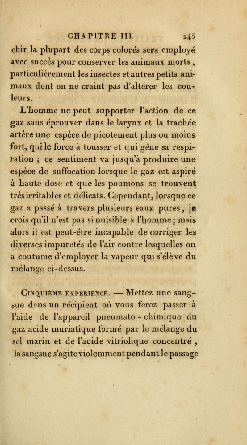 çhir la plupart des corps colorés sera employé avec succès pour conserver les animaux morts y particulièrement les insectes et autres petits ani- maux dont on ne craint pas d'altérer les cou- leurs. L'homme ne peut supporter Faction de ce gaz sans éprouver dans le larynx et la trachée artère une espèce de picotement plus ou moins fort, quilç force à tousser et qui gène sa respi- ration 'y ce sentiment va jusqu'à produire une espèce de suffocation lorsque le gaz est aspiré à haute dose et que les poumons se trouvent très irritables et délicats. Cependant, lorsque ce gaz a passé à travers plusieurs eaux pures, je crois qu'il n'est pas si nuisible à l'homme\ mais alors il est peut-être ipcapable de corriger les diverses impuretés de l'air contre lesquelles on a coutume d'employer la vapeur qui s'élève du mélange ci-dessus. Cinquième expérience. — Mettez une sang- sue dans un récipient où vous ferez passer à l'aide de l'appareil pneumato - chimique du gaz acide muriatique formé par le mélange du sel marin et de l'acide vilriolique concentré , la sangsue s'agite violemment pendant le passage