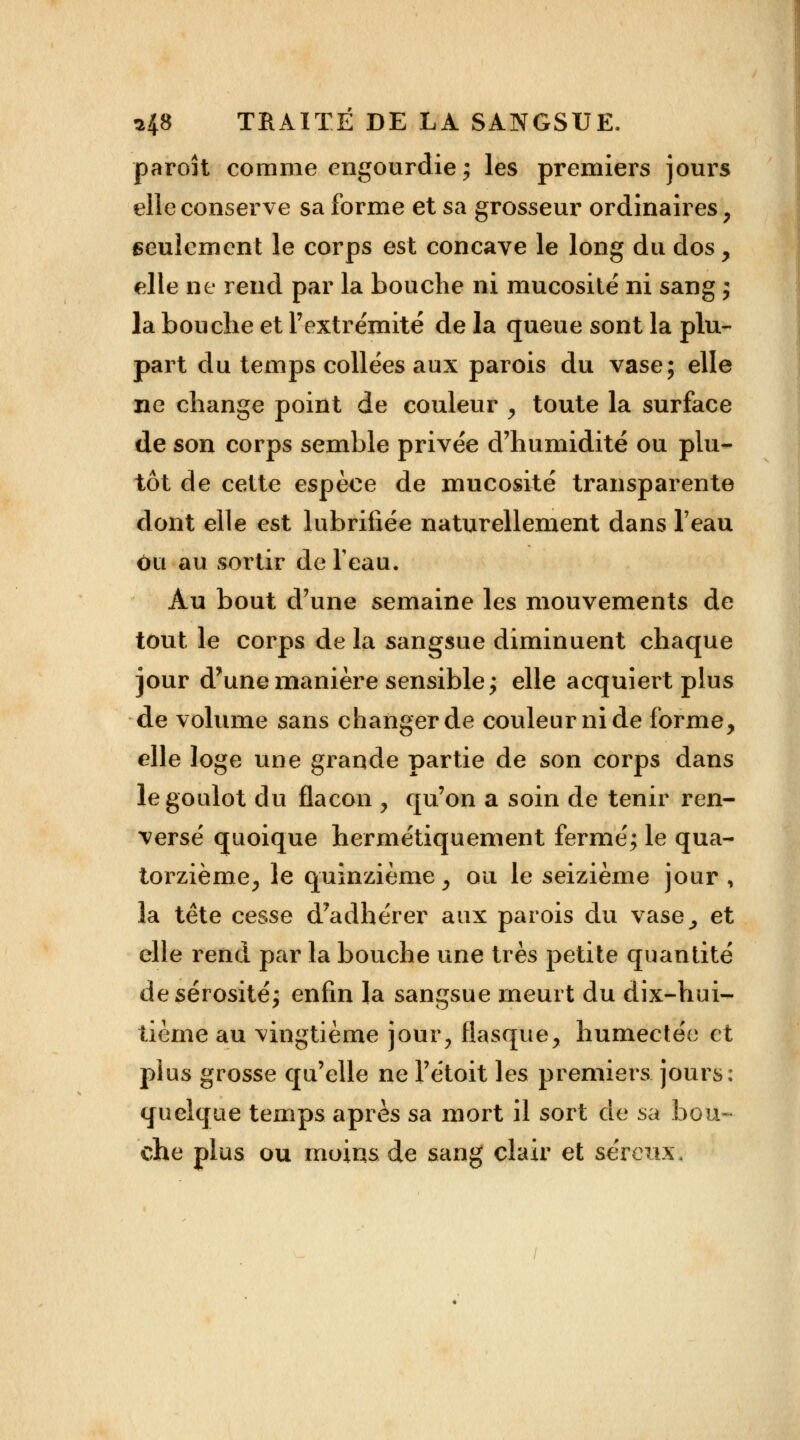 paroit comme engourdie; les premiers jours elle conserve sa forme et sa grosseur ordinaires , seulement le corps est concave le long du dos , elle ne rend par la bouche ni mucosité ni sang ; la bouche et l'extrémité de la queue sont la plu- part du temps collées aux parois du vase; elle ne change point de couleur , toute la surface de son corps semble privée d'humidité ou plu- tôt de cette espèce de mucosité transparente dont elle est lubrifiée naturellement dans l'eau ou au sortir de feau. Au bout d'une semaine les mouvements de tout le corps de la sangsue diminuent chaque jour d'une manière sensible; elle acquiert plus de volume sans changer de couleur ni de forme, elle loge une grande partie de son corps dans le goulot du flacon , qu'on a soin de tenir ren- versé quoique hermétiquement fermé; le qua- torzième, le quinzième, ou le seizième jour , la tête cesse d'adhérer aux parois du vase, et elle rend par la bouche une très petite quantité de sérosité; enfin la sangsue meurt du dix-hui- tième au vingtième jour, flasque, humectée et plus grosse qu'elle ne l'étoit les premiers jours: quelque temps après sa mort il sort de sa bou- che plus ou moins de sang clair et séreux.