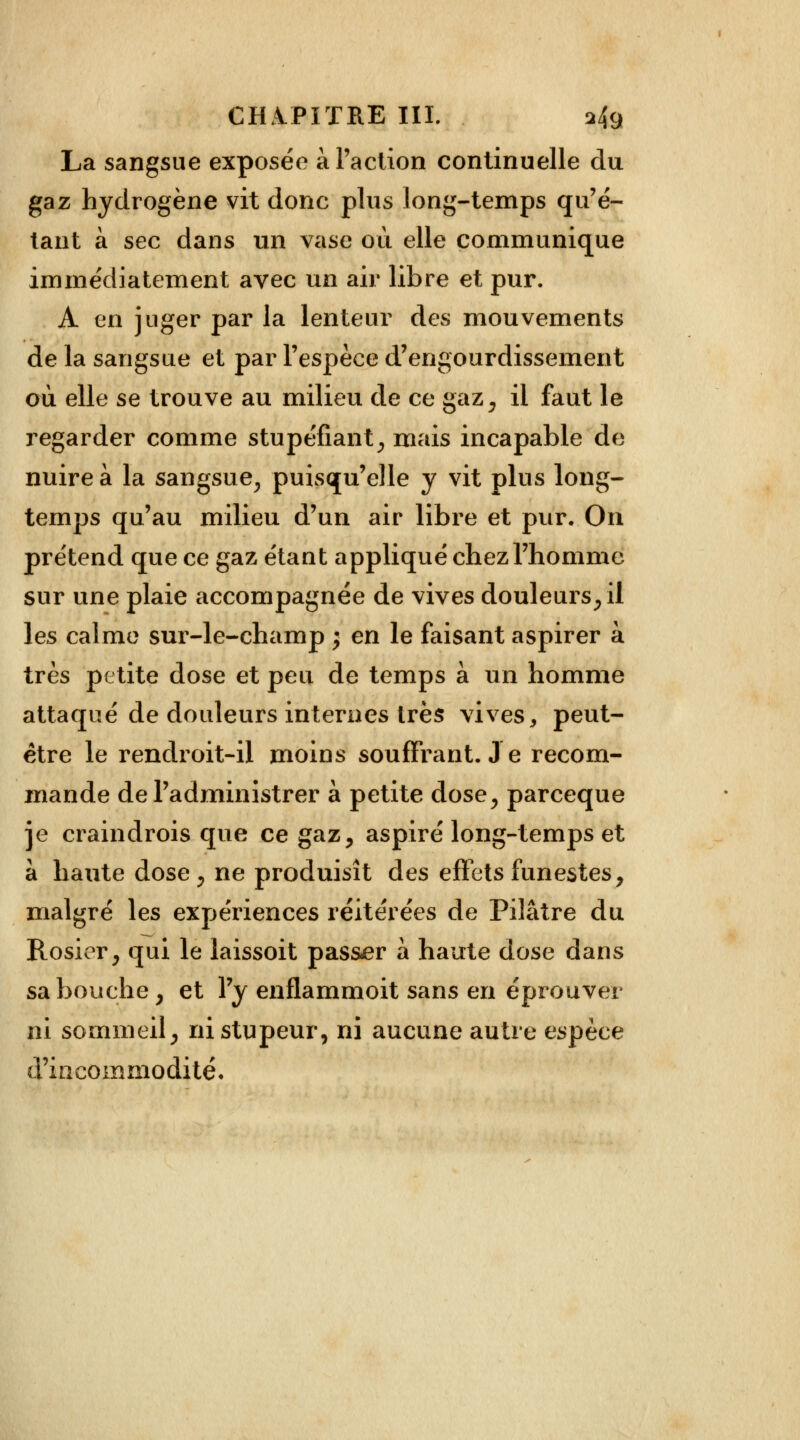 La sangsue exposée à l'action continuelle du gaz hydrogène vit donc plus long-temps qu'é- tant à sec dans un vase où elle communique immédiatement avec un air libre et pur. A en juger par la lenteur des mouvements de la sangsue et par l'espèce d'engourdissement où elle se trouve au milieu de ce gaz, il faut le regarder comme stupéfiant, mais incapable de nuire à la sangsue, puisqu'elle y vit plus long- temps qu'au milieu d'un air libre et pur. On prétend que ce gaz étant appliqué chez l'homme sur une plaie accompagnée de vives douleurs, il les calme sur-le-champ ; en le faisant aspirer à très petite dose et peu de temps à un homme attaqué de douleurs internes très vives, peut- être le rendroit-il moins souffrant. Je recom- mande de l'administrer à petite dose, parceque je craindrois que ce gaz, aspiré long-temps et à haute dose, ne produisît des effets funestes, malgré les expériences réitérées de Pilâtre du Rosier, qui le laissoit pas&er à haute dose dans sa bouche , et l'y enflammoit sans en éprouver ni sommeil, ni stupeur, ni aucune autre espèce d'incommodité.