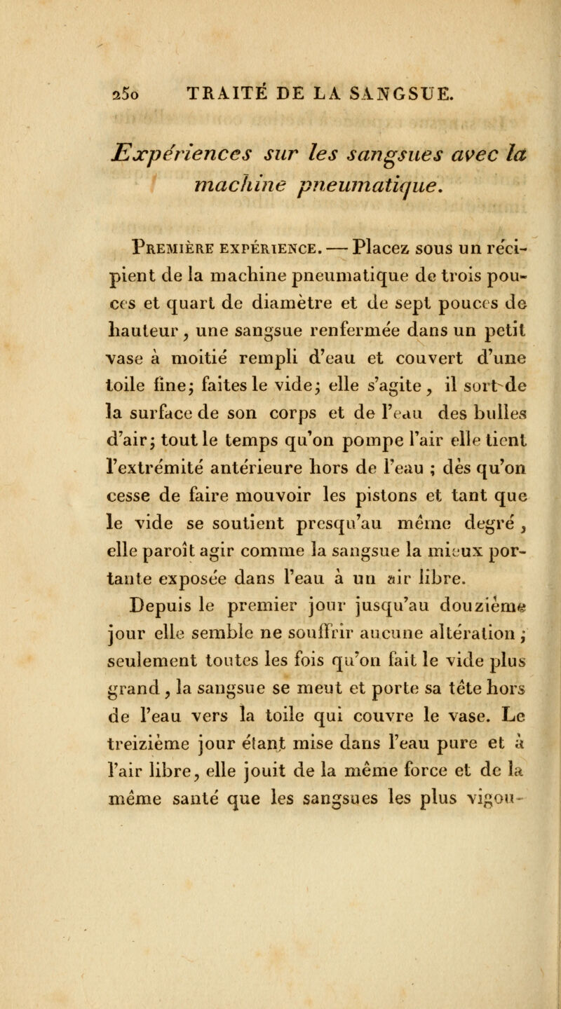 Expériences sur les sangsues avec là machine pneumatique. Première expérience. — Placez sous un réci- pient de la machine pneumatique de trois pou- ces et quart de diamètre et de sept pouces de hauteur, une sangsue renfermée dans un petit vase à moitié rempli d'eau et couvert d'une toile fine; faites le vide; elle s'agite, il sort de la surface de son corps et de l'eau des bulles d'air; tout le temps qu'on pompe l'air elle tient l'extrémité antérieure hors de l'eau ; dès qu'on cesse de faire mouvoir les pistons et tant que le vide se soutient presqu'au même degré , elle paroi t agir comme la sangsue la mieux por- tante exposée dans l'eau à un air libre. Depuis le premier jour jusqu'au douzième jour elle semble ne souffrir aucune altération ; seulement toutes les fois qu'on fait le vide plus grand, la sangsue se meut et porte sa tête hors de l'eau vers la toile qui couvre le vase. Le treizième jour éîant mise dans l'eau pure et à l'air libre, elle jouit de la même force et de la même santé que les sangsues les plus vigou-