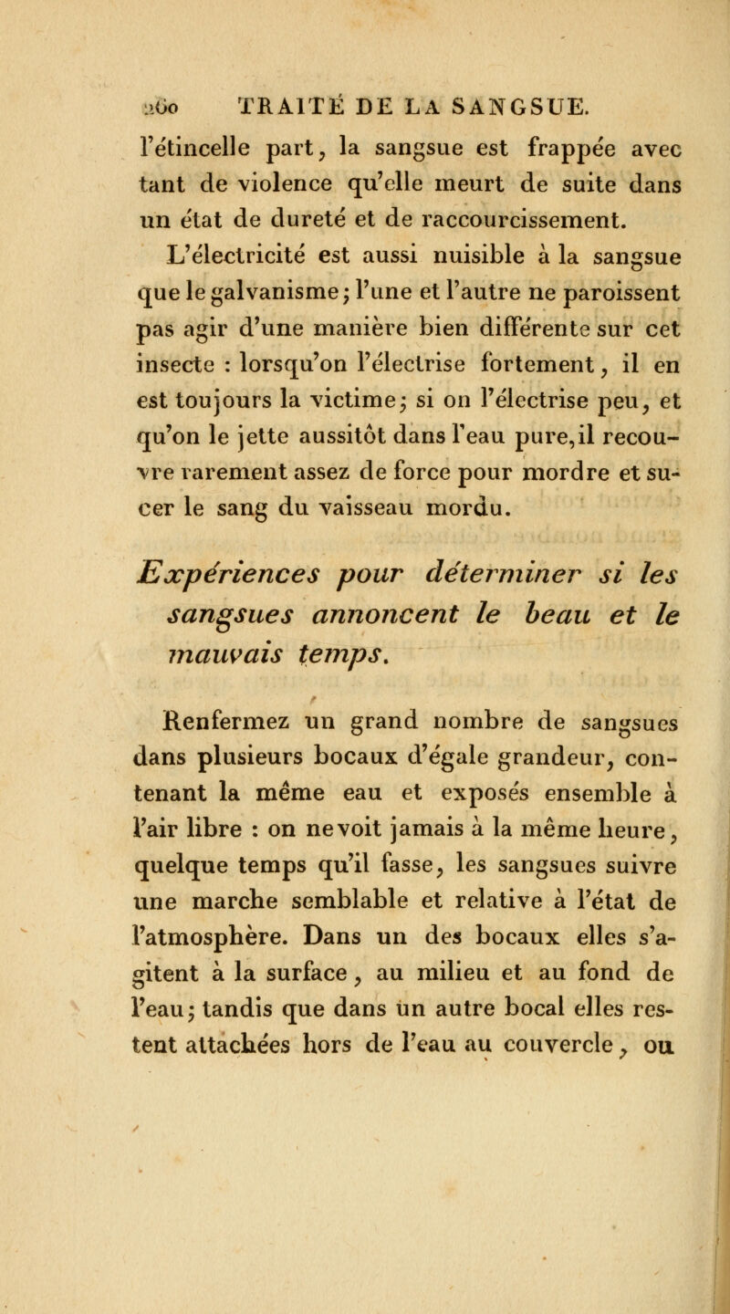 l'étincelle part, la sangsue est frappée avec tant de violence qu'elle meurt de suite dans un état de dureté et de raccourcissement. L'électricité est aussi nuisible à la sangsue que le galvanisme; l'une et l'autre ne paroissent pas agir d'une manière bien différente sur cet insecte : lorsqu'on l'électrise fortement, il en est toujours la victime ; si on l'électrise peu, et qu'on le jette aussitôt dans feau pure,il recou- vre rarement assez de force pour mordre et su- cer le sang du vaisseau mordu. Expériences pour déterminer si les sangsues annoncent le beau et le mauvais temps. Renfermez un grand nombre de sangsues dans plusieurs bocaux d'égale grandeur, con- tenant la même eau et exposés ensemble à l'air libre : on ne voit jamais à la même heure, quelque temps qu'il fasse, les sangsues suivre une marche semblable et relative à l'état de l'atmosphère. Dans un des bocaux elles s'a- gitent à la surface, au milieu et au fond de Peauj tandis que dans un autre bocal elles res- tent attachées hors de l'eau au couvercle 7 ou.
