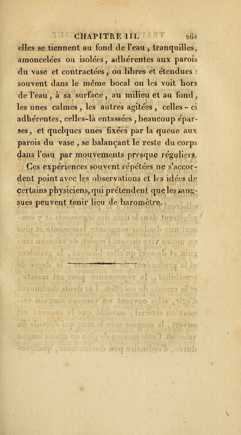 elles se tiennent au fond de l'eau , tranquilles, amoncelées ou isolées, adhérentes aux parois du vase et contractées, ou libres et étendues : souvent dans le même bocal on les voit hors de l'eau, à sa surface, au milieu et au fond, les unes calmes , les autres agitées , celles - ci adhérentes, celles-là entassées ; beaucoup épar- ses, et quelques unes fixées par la queue aux parois du vase > se balançant le reste du corps dans l'eau par mouvements presque réguliers. Ces expériences souvent répétées ne s'accor- dent point avec les observations et les idées de certains physiciens, qui prétendent que les sang- sues peuvent tenir lieu de baromètre.