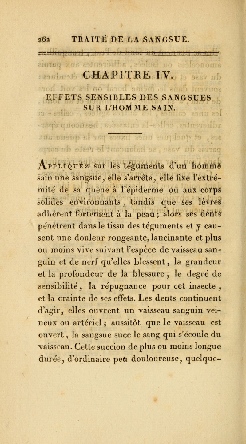 CHAPITRE IV. EFFETS SENSIBLES DES SANGSUES SUR L'HOMME SAIN. Appliquée; sur les téguments d'un liommê sain une sangsue, elle s'arrête, elle fixe l'extré- mité' de sa queue à Tépiderme ou aux corps solides environnants, tandis que ses lèvres adhèrent fortement à la peau ; alors ses dents pénètrent dans le tissu des téguments et y cau- sent une douleur rongeante, lancinante et plus ou moins vive suivant l'espèce de vaisseau san- guin et de nerf qu'elles blessent, la grandeur et la profondeur de la blessure , le degré de sensibilité, la répugnance pour cet insecte , et la crainte de ses effets. Les denîs continuent d'agir, elles ouvrent un vaisseau sanguin vei- neux ou artériel ; aussitôt que le vaisseau est ouvert, la sangsue suce le sang qui s'écoule du vaisseau. Cette succion de plus ou moins longue durée, d'ordinaire peu douloureuse, quelque-