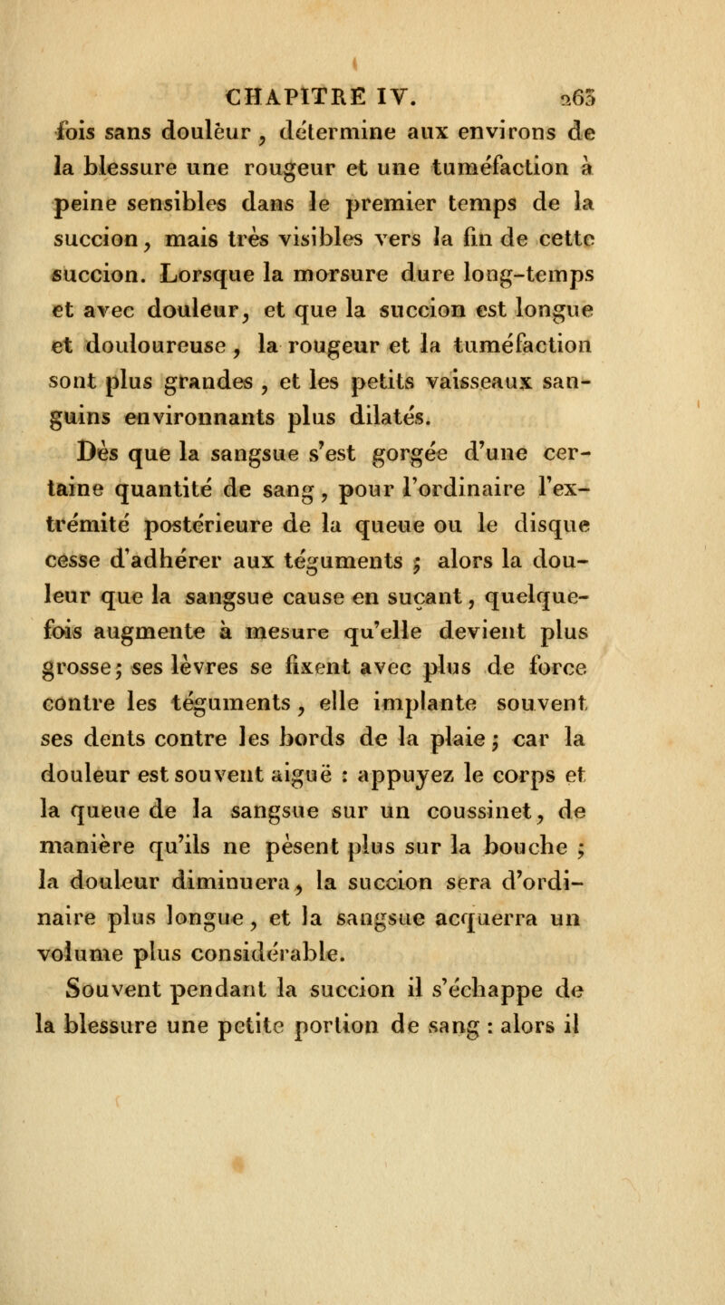 I CHAPITRE IV. 9.65 fois sans douleur y détermine aux environs de la blessure une rougeur et une tuméfaction à peine sensibles dans le premier temps de la succion y mais très visibles vers la fin de cette succion. Lorsque la morsure dure long-temps et avec douleur > et que la succion est longue et douloureuse , la rougeur et la tuméfaction sont plus grandes , et les petits vaisseaux san- guins environnants plus dilatés. Dès que la sangsue s'est gorgée d'une cer- taine quantité de sang, pour l'ordinaire l'ex- trémité postérieure de la queue ou le disque cesse d'adhérer aux téguments j alors la dou- leur que la sangsue cause en suçant, quelque- fois augmente à mesure qu'elle devient plus grosse; ses lèvres se fixent avec plus de force contre les téguments y elle implante souvent ses dents contre les bords de la plaie; car la douleur est souvent aiguë : appuyez le corps et la queue de la sangsue sur un coussinet, de manière qu'ils ne pèsent plus sur la bouche ; la douleur diminuera, la succion sera d'ordi- naire plus longue y et la sangsue acquerra un volume plus considérable. Souvent pendant la succion il s'échappe de la blessure une petite portion de sang : alors il