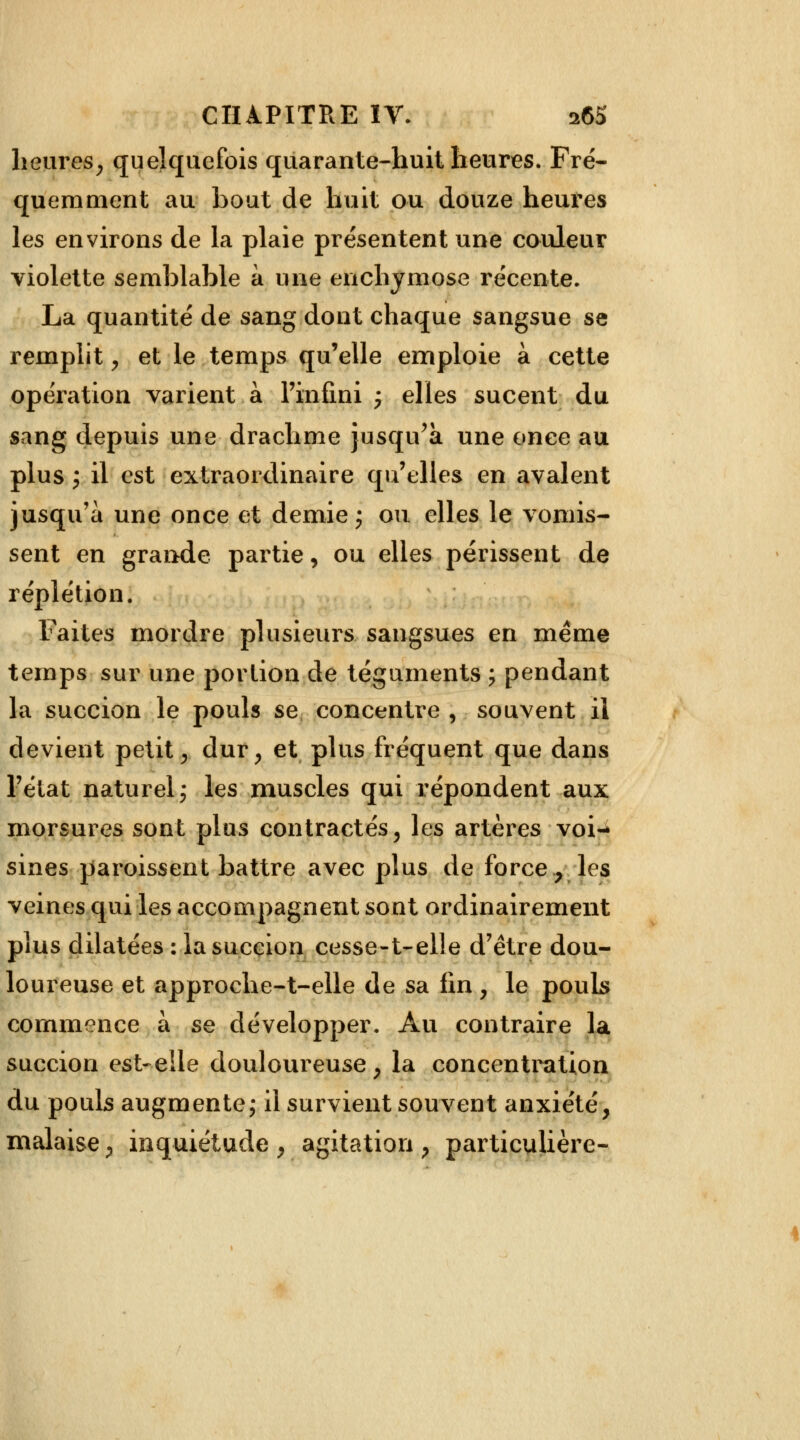 heures, quelquefois quarante-huit heures. Fré- quemment au bout de huit ou douze heures les environs de la plaie présentent une couleur violette semblable à une enchymose récente. La quantité de sang dont chaque sangsue se remplit, et le temps qu'elle emploie à cette opération varient à l'infini ; elles sucent du sang depuis une drachme jusqu'à une once au plus ; il est extraordinaire qu'elles en avalent jusqu'à une once et demie ; ou elles le vomis- sent en grande partie, ou elles périssent de r épi et ion. Faites mordre plusieurs sangsues en même temps sur une portion de téguments ; pendant la succion le pouls se concentre , souvent il devient petit, dur, et plus fréquent que dans l'état naturel j les muscles qui répondent aux morsures sont plus contractés, les artères voi- sines paroissent battre avec plus de force, les veines qui les accompagnent sont ordinairement plus dilatées : la succion cesse-t-elle d'être dou- loureuse et approche-t-elle de sa fin , le pouls commence à se développer. Au contraire la succion est-elle douloureuse, la concentration du pouls augmente ; il survient souvent anxiété, malaise, inquiétude , agitation , particulière-