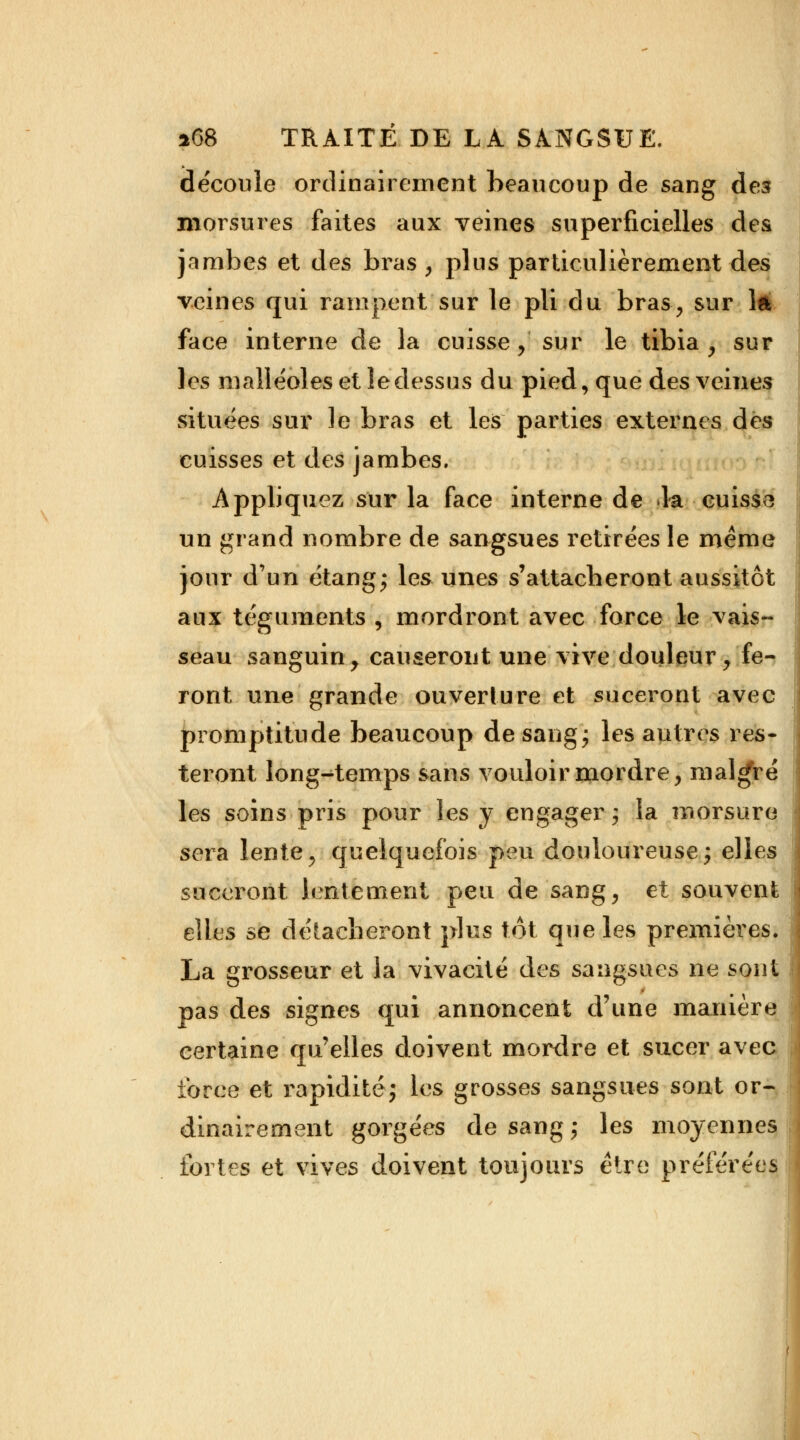 découle ordinairement beaucoup de sang des morsures faites aux veines superficielles des jambes et des bras , plus particulièrement des veines qui rampent sur le pli du bras, sur ift face interne de la cuisse, sur le tibia, sur les malléoles et îedessus du pied, que des veines situées sur le bras et les parties externes des cuisses et des jambes. Appliquez sur la face interne de la cuisse un grand nombre de sangsues retirées le même jour d'un étang- les unes s'attacheront aussitôt aux téguments , mordront avec force le vais- seau sanguin, causeront une vive douleur, fe- ront une grande ouverture et suceront avec promptitude beaucoup de sang ; les autres res- teront long-temps sans vouloir mordre, malgré les soins pris pour les y engager; la morsure sera lente, quelquefois peu douloureuse; elles suceront lentement peu de sang, et souvent elles se détacheront plus tôt que les premières. La grosseur et la vivacité des sangsues ne sont pas des signes qui annoncent d'une manière certaine qu'elles doivent mordre et sucer avec force et rapidité; les grosses sangsues sont or- dinairement gorgées de sang ; les moyennes fortes et vives doivent toujours être préférées