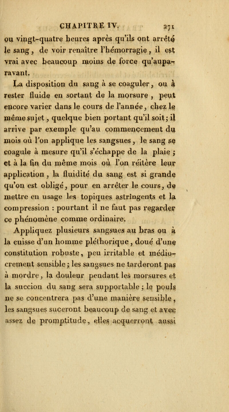ou vingt-quatre heures après qu'ils ont arrêta le sang, de voir renaître l'hémorragie, il est vrai avec beaucoup moins de force qu'aupa- ravant. La disposition du sang à se coaguler y ou à rester fluide en sortant de la morsure , peut encore varier dans le cours de l'année, chez le même sujet, quelque bien portant qu'il soit; il arrive par exemple qu'au commencement du mois où Ton applique les sangsues y le sang se coagule à mesure qu'il s'échappe de la plaie j et à la fin du même mois ou l'on réitère leur application , la fluidité du sang est si grande qu'on est obligé, pour en arrêter le cours , de mettre en usage les topiques astringents et la compression : pourtant il ne faut pas regarder ce phénomène comme ordinaire. Appliquez plusieurs sangsues au bras ou à la cuisse d'un homme pléthorique y doué d'une constitution robuste, peu irritable et médio- crement sensible ; les sangsues ne tarderont pas à mordre, la douleur pendant les morsures et la succion du sang sera supportable ; le pouls ne se concentrera pas d'une manière sensible, les sangsues suceront beaucoup de sang et avec assez de promptitude, elles acquerront aussi