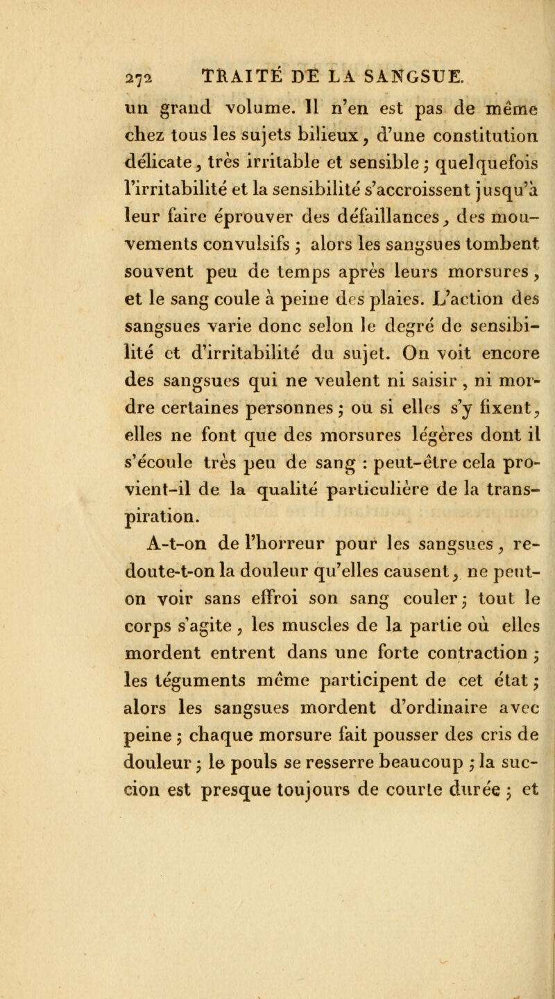 un grand volume. Il n'en est pas de même chez tous les sujets bilieux, d'une constitution délicate, très irritable et sensible ; quelquefois l'irritabilité et la sensibilité s'accroissent jusqu'à leur faire éprouver des défaillances, des mou- vements convulsifs i alors les sangsues tombent souvent peu de temps après leurs morsures, et le sang coule à peine des plaies. L'action des sangsues varie donc selon le degré de sensibi- lité et d'irritabilité du sujet. On voit encore des sangsues qui ne veulent ni saisir , ni mor- dre certaines personnes ; ou si elles s'y fixent, elles ne font que des morsures légères dont il s'écoule très peu de sang : peut-être cela pro- vient-il de la qualité particulière de la trans- piration. A-t-on de l'horreur pour les sangsues, re- doute-t-onla douleur qu'elles causent, ne peut- on voir sans effroi son sang couler ; tout le corps sagite , les muscles de la partie où elles mordent entrent dans une forte contraction ,- les téguments même participent de cet état j alors les sangsues mordent d'ordinaire avec peine ; chaque morsure fait pousser des cris de douleur j le pouls se resserre beaucoup ; la suc- cion est presque toujours de courte durée ; et