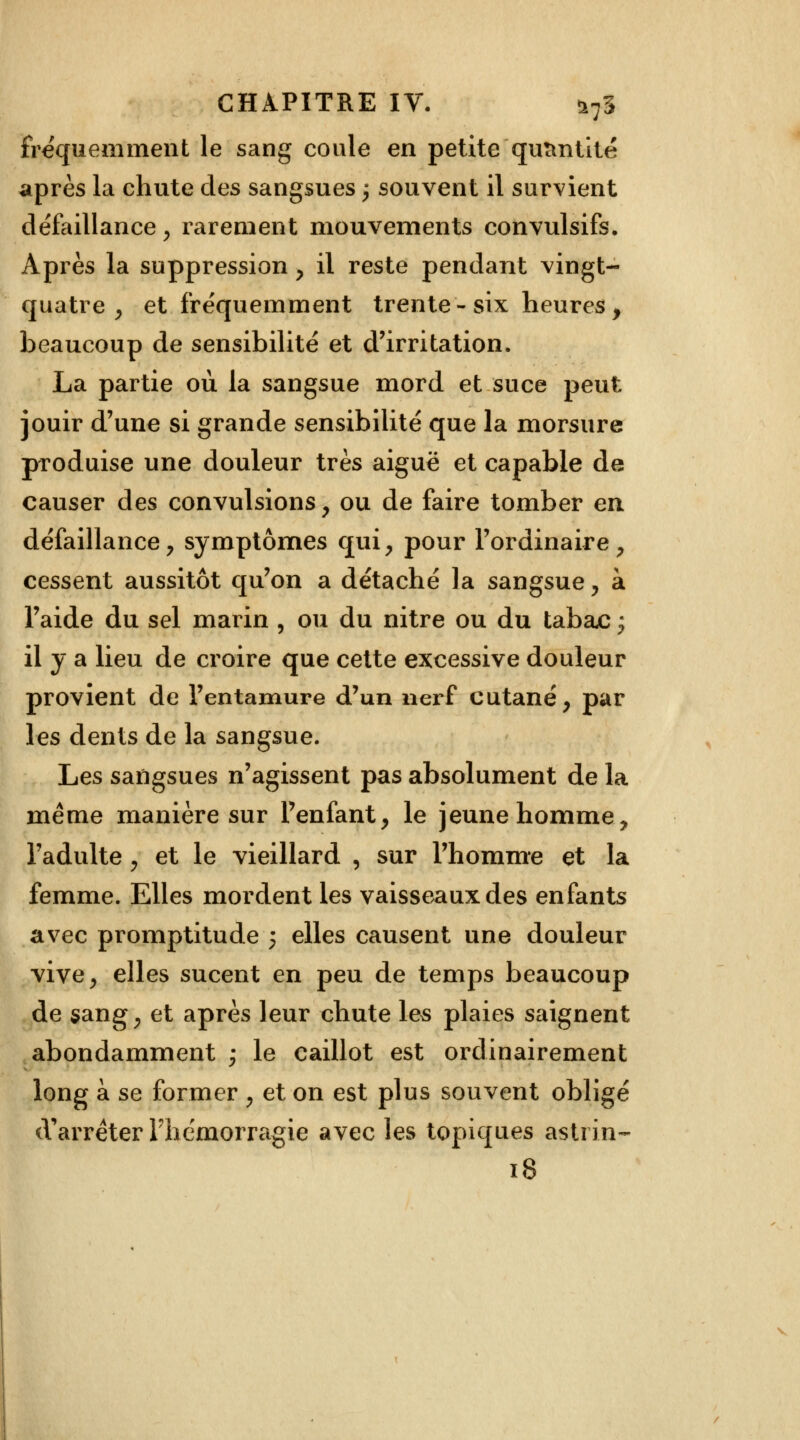 fréquemment le sang coule en petite quantité après la chute des sangsues \ souvent il survient défaillance > rarement mouvements convulsifs. Après la suppression , il reste pendant vingt- quatre , et fréquemment trente-six heures, beaucoup de sensibilité et d'irritation. La partie où la sangsue mord et suce peut jouir d'une si grande sensibilité que la morsure produise une douleur très aiguë et capable de causer des convulsions, ou de faire tomber en défaillance, symptômes qui, pour l'ordinaire, cessent aussitôt qu'on a détaché la sangsue, à l'aide du sel marin , ou du nitre ou du tabajc ; il y a lieu de croire que cette excessive douleur provient de l'entamure d'un nerf cutané, par les dents de la sangsue. Les sangsues n'agissent pas absolument de la même manière sur l'enfant, le jeune homme, l'adulte, et le vieillard , sur l'homme et la femme. Elles mordent les vaisseaux des enfants avec promptitude 5 elles causent une douleur vive, elles sucent en peu de temps beaucoup de sang, et après leur chute les plaies saignent abondamment ; le caillot est ordinairement long à se former , et on est plus souvent obligé d'arrêter l'hémorragie avec les topiques astrin- 18