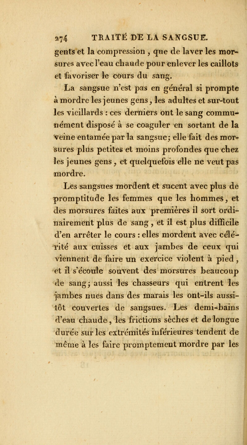 gents et la compression , que de laver les mor- sures avec l'eau chaude pour enlever les caillots et favoriser le cours du sang. La sangsue n'est pas en général si prompte à mordre les jeunes gens, les adultes et sur-tout les vieillards : ces derniers ont le sang commu- nément disposé à se coaguler en sortant de la veine entamée par la sangsue ; elle fait des mor- sures pliis petites et moins profondes que chez les jeunes gens, et quelquefois elle ne veut pas mordre. Les sangsues mordent et sucent avec plus de promptitude les femmes que les hommes, et des morsures faites aux premières il sort ordi- nairement plus de sang, et il est plus difficile d'en arrêter le cours : elles mordent avec célé- rité aux cuisses et aux jambes de ceux qui viennent de faire un exercice violent à pied ? et il s'écoule souvent des morsures beaucoup de sang; aussi les chasseurs qui entrent les jambes nues dans des marais les ont-ils aussi- tôt couvertes de sangsues. Les demi-bains d'eau chaude, les frictions sèches et de longue durée sur les extrémités inférieures tendent de même à les faire promptement mordre par les